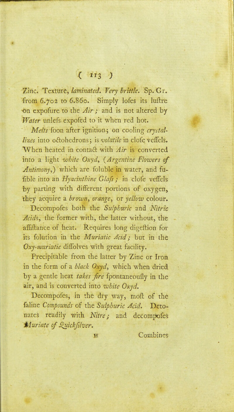 ( »3 ) Zinc. Texture, laminated. Very brittle. Sp. Gr. from 6.702 to 6.860. Simply lofes its luftre on expofure to the Air ; and is not altered by Water unlefs expofed to it when red hot. Melts foon after ignition ; on cooling crystal- lizes into oftohedrons; is 'volatile in clofe veffels. When heated in contact with Air is converted into a light white Oxyd, (Argentine Flowers of Antimony,) which are foluble in water, and fu- fible into an Hyacinthine Glafs ; in clofe veffels by parting with different portions of oxygen, they acquire a brown, orange, or yellow colour. Decompofes both the Sulphuric and Nitric Acids, the former with, the latter without, the affiftance of heat. Requires long digeflion for its folution in the Muriatic Acid; but in the Oxy-muriatic diffolves with great facility. Precipitable from the latter by Zinc or Iron in the form of a black Oxyd, which when dried by a gentle heat takes fire fpontaneoufly in the air, and is converted into white Oxyd. Decompofes, in the dry way, mod of the faline Compounds of the Sulphuric Acid. Deto- nates readily with Nitre; and decompofes Muriate of £>uickfdver. H Combines