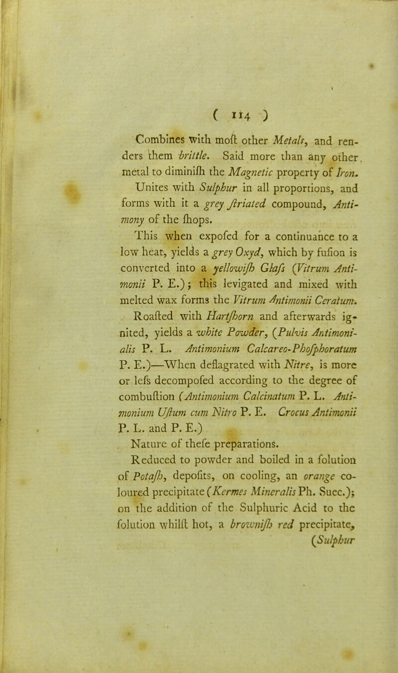 Combines with moft other Metals, and ren- ders them brittle. Said more than any other metal to diminifh the Magnetic property of Iron. Unites with Sulphur in all proportions, and forms with it a grey Jlriated compound, Anti- mony of the mops. This when expofed for a continuance to a low heat, yields a grey Oxyd, which by fufion is converted into a yellowijb Glafs (Vitrum Anti- monii P. E.); this levigated and mixed with melted wax forms the Vitrum Antimonii Ceratum. Roafted with Hart/horn and afterwards ig- nited, yields a white Powder, (Pulvis Antimoni- alis P. L. Antimonium Calcareo-Phofphoratum P. E.)—When deflagrated with Nitre, is more or lefs decompofed according to the degree of combuftion (Antimonium Calcinatum P. L. Anti- monium UJlum cum Nitro P. E. Crocus Antimonii P. L. and P. E.) Nature of thefe preparations. Reduced to powder and boiled in a folution of Potajli, depofits, on cooling, an orange co- loured precipitate(Kermes MincralisPh. Suec); on the addition of the Sulphuric Acid to the folution whilft hot, a brownifi red precipitate, (Sulphur