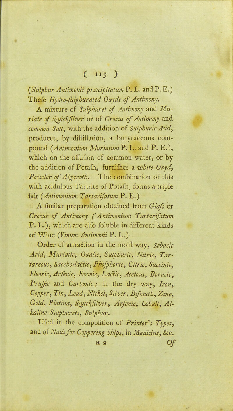 C tt5 ) {Sulphur Antimonii pracipitatum P. L. and P. E.) Thefe Hydrofulphurated Oxyds of Antimony. A mixture of Sulphuret of Antimony and Mu- riate of ^uickfiher of of Crocus of Antimony and common Salt, with the addition of Sulphuric Acid, produces, by diftillaiion, a butyraceous com- pound (Antimonium Muriatum P. L. and P. E.), which on the affufion of common water, or by the addition of Potafh, furnifhes a white Oxyd, Powder of Algaroth. The combination of this with acidulous Tartrite of Potafh, forms a triple fait (Antimonium Tartarifatum P. E.) A fimilar preparation obtained from Glafs or Crocus of Antimony (Antimonium Tartarifatum P. L.), which are alfo foluble in different kinds of Wine (Vinum Antimonii P. L.) Order of attraction in the moid way, Sebacic Acid, Muriatic, Oxalic, Sulphuric, Nitric, Tar- tareous, Saccho-laclic, Phofphoric, Citric, Succinic, Fluoric, Arfenic, formic, Laclic, Acetous, Boracic, Pruffic and Carbonic; in the dry way, Iron, Copper, Tin, Lead, Nickel, Silver, Bifmuth, Zinc-, Gold, Platina, S>uickfilver, Arfenic, Cobalt, Al- kaline Sulphurets, Sulphur. Ufed in the compofition of Printer's Types, and oiNaUsfor Coppering Ships, in Medicine, &c.