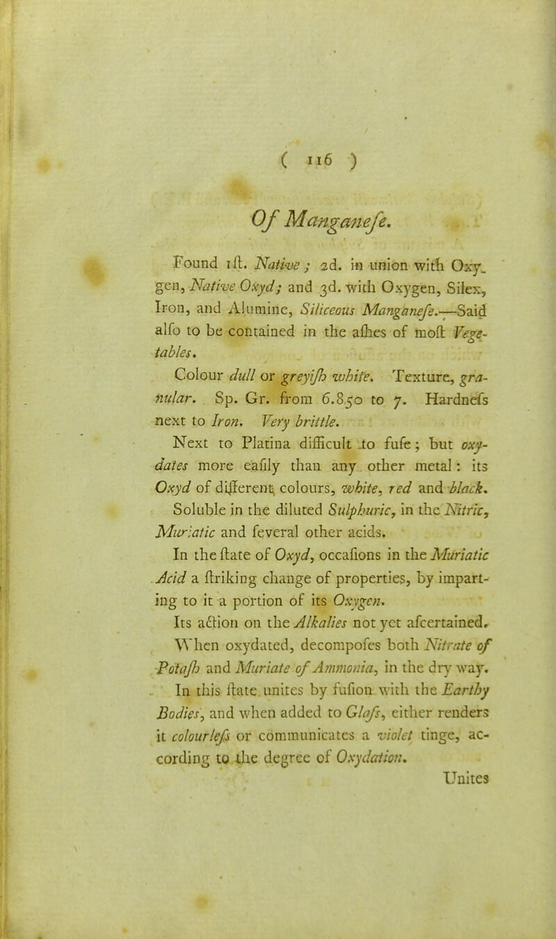 Of Manganefe. Found lit. Native ; 2d. in union with Oxy, gen, Native Oxyd; and 3d. with Oxygen, Silex, Iron, and Allimine, Siliceous Manganefe.—Said alfo to be contained in the aflies of mod Vege- tables. Colour dull or greyijh white. Texture, gra- nular. Sp. Gr. from 6.850 to 7. Hardnefs next to Iron. Very brittle. Next to Platina difficult .to fufe; but oxy- dates more eafily than any other metal: its Oxyd of different colours, white, red and black. Soluble in the diluted Sulphuric, in the Nitric, Muriatic and feveral other acids. In the ftate of Oxyd, occafions in the Muriatic Acid a flriking change of properties, by impart- ing to it a portion of its Oxygen* Its a&ion on the Alkalies not yet afcertained. When oxydated, decompofes both Nitrate of Potafj and Muriate of Ammonia, in the dry way. In this itate unites by fufion with the Earthy Bodies, and when added to Glafs, either renders it colourlefs or communicates a violet tinge, ac- cording to the degree of Oxydation. Unites