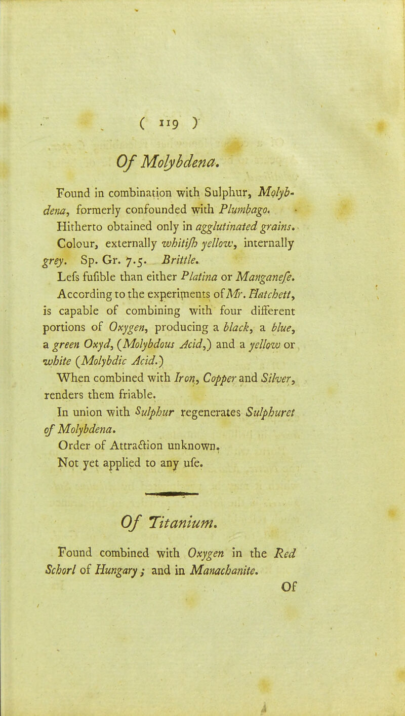 \ ( 9 ) Of Molybdma. Found in combination with Sulphur, Mqlyh- dena, formerly confounded with Plumbago. Hitherto obtained only in agglutinated grains. Colour, externally whitijh yellow, internally grey. Sp. Gr. 7.5. Brittle, Lefs fufible than either Platina or Manganefe. According to the experiments of Mr. Hatchett, is capable of combining with four different portions of Oxygen, producing a black, a blue, a green Oxyd, {Molybdous Acid,) and a yellow or white (Molybdic Acid.) When combined with Iron, Copper and Silver, renders them friable. In union with Sulphur regenerates Sulphuret of Molybdena, Order of Attraction unknown. Not yet applied to any ufe. Of Titanium, Found combined with Oxygen in the Red Schorl of Hungary ; and in Manachanite,