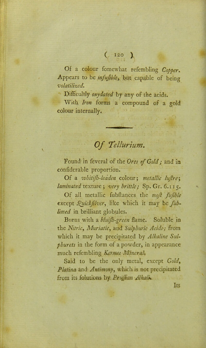 Of a colour fomewhat refembling Copper. Appears to be tnfuftble, but capable of being volatilized. Difficultly oxydated by any of the acids. With Iron forms a compound of a gold colour internally. Of Tellurium. Found in feveral of the Ores of Gold; and in confiderabte proportion. Of a whitijh-leaden colour; metallic lujre; laminated texture ; very brittle; Sp. Gr. 6.11 5. Of all metallic fubftances the mojl fujible except ^uickfther, like which it may be tub- limed in brilliant globules. Burns with a bluifo-green flame. Soluble in the Nitric, Muriatic, and Sulphuric Acids; from which it may be precipitated by Alkaline Sul- phurets in the form of a powder, in appearance much refembling Kcrmes Mineral. Said to be the only metal, except Gold, Platina and Antimony, which is not precipitated from its folutions by Frufftaii dlkalk Its