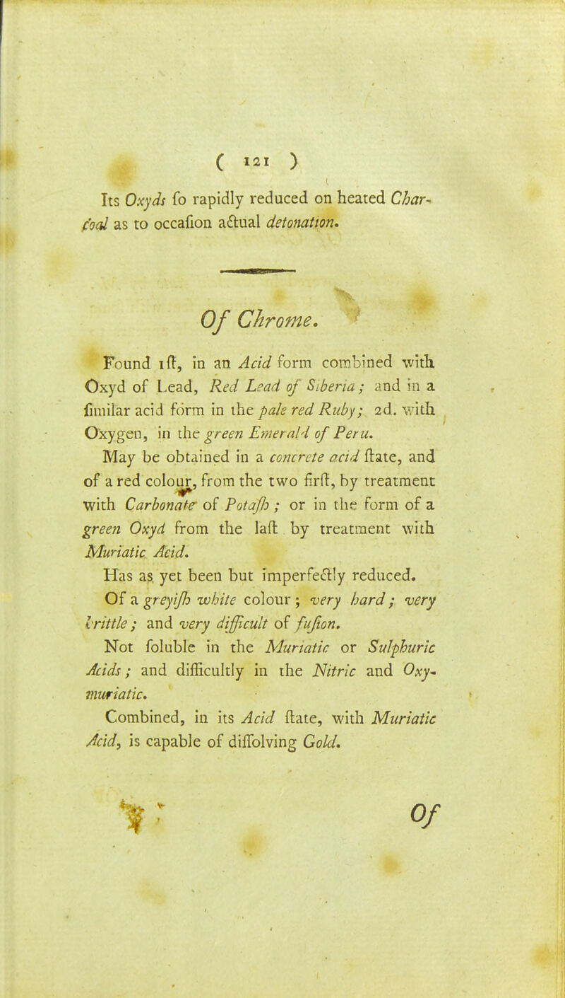 Its Oxyds fo rapidly reduced on heated Char- coal as to occalion actual detonation* Of Chrome. Found iff, in an Acid form combined with Oxyd of Lead, Red Lead of Siberia; and in a fimilar acid form in the pale red Ruby; 2d. with Oxygen, in the green Emerald of Peru. May be obtained in a concrete acid ftate, and of a red colour, from the two flrft, by treatment with Carbonate' of Pot aft ; or in the form of a green Oxyd from the lafl by treatment with Muriatic Acid. Has as yet been but imperfectly reduced. Of TLgreyiJh white colour; very hard; very Irittle ; and very difficult of fufion. Not foluble in the Muriatic or Sulphuric Acids; and difficultly in the Nitric and Oxy~ viuriatic. Combined, in its Acid ftate, with Muriatic Acid, is capable of difiblving Gold.
