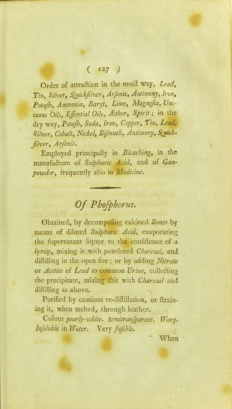 Order of attraction in the moift way, Lead, Tin, Silver, $uickftlver, Arfenk, Antimony, Iron, Potajh, Ammonia, Baryt, Lime, Magnefia, Unc- tuous Oils, Efential Oils, JEther, Spirit; in the dry way, Potajh, Soda, Iron, Copper, Tin, Lead, Silver, Cobalt, Nickel, Bifmuth, Antimony, Quick- Jxlver, Arfenic. Employed principally in Bleaching, in the manufacture of Sulphuric Acid, and of Gun- powder, frequently alfo in Medicine. Of Phofphorus* Obtained, by decompofing calcined Bones by means of diluted Sulphuric Acid, evaporating the fupernatant liquor to the confiftence of a fyrup, mixing it with powdered Charcoal, and diftilling in the open fire; or by adding Nitrate or Acetite of Lead to common Urine, collecting the precipitate, mixing this with Charcoal and diftilling as above. Purified by cautious re-diftillation, or drain- ing it, when melted, through leather. Colour pearly-white. Semitranjparent. Waxy. Jnfoluble in Water. Very fufible. ♦ m ' When