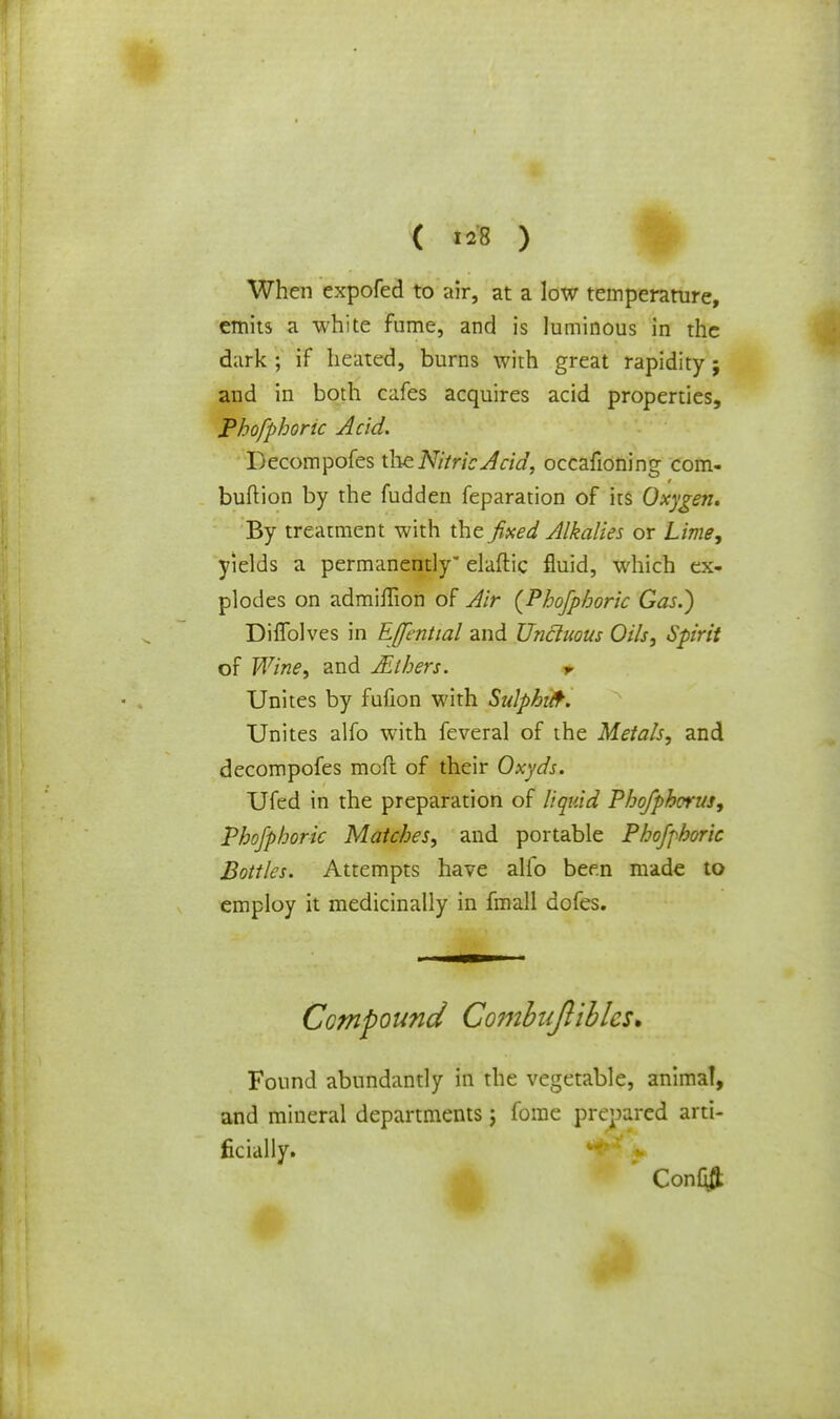 ( «8 ) When expofed to air, at a low temperature, emits a white fume, and is luminous in the dark ; if heated, burns with great rapidity j and in both cafes acquires acid properties, Phofpbonc Acid. Decompofes the Nitric Acid, occafioning corn- bullion by the fudden feparation of its Oxygen. By treatment with the fixed Alkalies or Lime, yields a permanently elaftic fluid, which ex- plodes on admiflion of Air {Phofphoric Gas.) Diflblves in EJfential and Unctuous Oils, Spirit of Wine, and Jit hers. t Unites by fufion with Sulphifr. Unites alfo with feveral of the Metals, and decompofes mod of their Oxyds. Ufed in the preparation of liquid Phofphorus, Phofphoric Matches, and portable Phofphoric Bottles. Attempts have alfo been made to employ it medicinally in fmall dofes. Compound Combujliblcs* Found abundantly in the vegetable, animal, and mineral departments; fome prepared arti- ficially. Confift