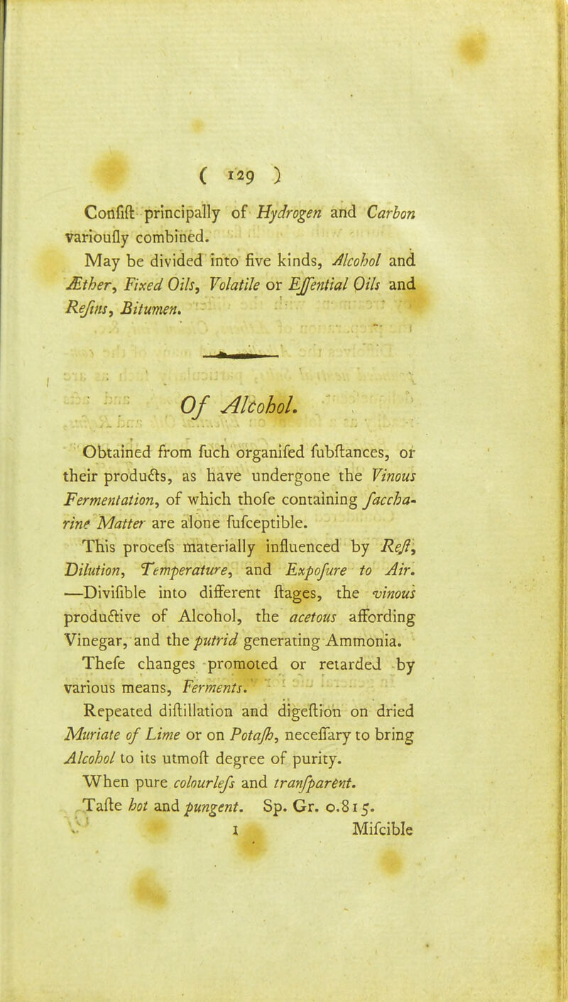 ( ™9 ) Confift principally of Hydrogen and Carbon varioufly combined. May be divided into five kinds, Alcohol and Mther, Fixed Oils, Volatile or Efential Oils and Re/ins, Bitumen. Of Alcohol. Obtained from fuch organifed fubftances, or their products, as have undergone the Vinous Fermentation, of which thofe containing faccka- rine Matter are alone fufceptible. This procefs materially influenced by Reft, Dilution, Temperature, and Expofure to Air. —Divifible into different ftages, the vinous productive of Alcohol, the acetous affording Vinegar, and the putrid generating Ammonia. Thefe changes promoted or retarded by various means, Ferments. Repeated diftillation and digeftion on dried Muriate of Lime or on Potajh, neceffary to bring Alcohol to its utmoft degree of purity. When pure colourlefs and tranfparent. Tafte hot and pungent. Sp. Gr. 0.815. 1 Mifcible