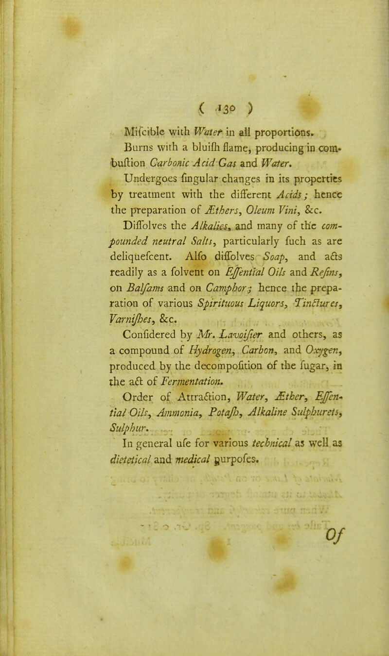 ( ) Mifeible with Water in all proportions. Burns with a bluilh flame, producing in com- 'bullion Carbonic Acid Gas and Water* Undergoes fingular changes in its properties by treatment with the different Acids; hence the preparation of JEthers, Oleum Vini, Sec. Diflblves the Alkalies* and many of the com- pounded neutral Salts, particularly fuch as are deliquefcent. Alfo diflblves Soap, and acts readily as a folvent on EJfential Oils and Refins, on Balfams and on Camphor; hence the prepa- ration of various Spirituous Liquors, Tinclures, Varnijhes, &c. Confidered by Mr. Lavoifier and others, as a compound of Hydrogen, Carbon, and Oxygen, produced by the decompofition of the fugar, in the aft of Fermentation. Order of Attraction, Water, £tber, EJfen- tial Oils, Ammonia, Potajlo, Alkaline Sulphurets, Sulphur. In general ufe for various technical as well as dietetical and medical gurpofes.