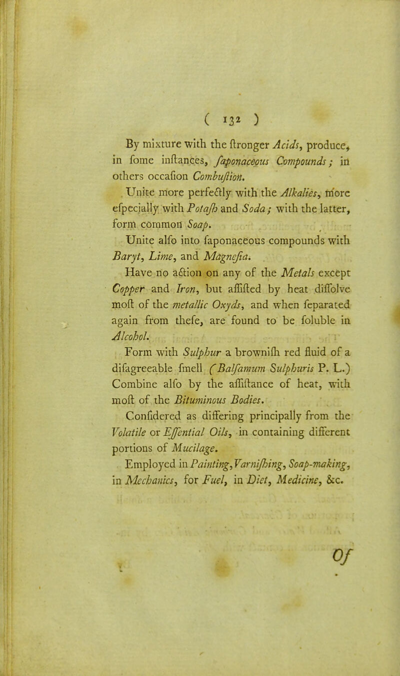 By mixture with the ftronger Acids, produce, in fome inftances, faponaceous Compounds; in others occafion Combufiion. . Unite more perfectly with the Alkalies, more efpecially with Potafh and Soda; with the latter, form common Soap. Unite alfo into faponaceous compounds with Baryt, Lime, and Magnejia. Have no action on any of the Metals except Copper and Iron, but affifled by heat diffolve mod of the metallic Oxyds, and when feparated again from thefe, are found to be foluble in Alcohol. Form with Sulphur a brownifli red fluid of a difagreeable fmell (Balfamum Sulpburis P. L.) Combine alfo by the affiftance of heat, with moft of the Bituminous Bodies. Confidered as differing principally from the Volatile or EJfential Oils, in containing different portions of Mucilage. Employed \\\Painting,VarniJhing, Soap-making, in Mechanics, for Fuel, in Diet, Medicine, &c.