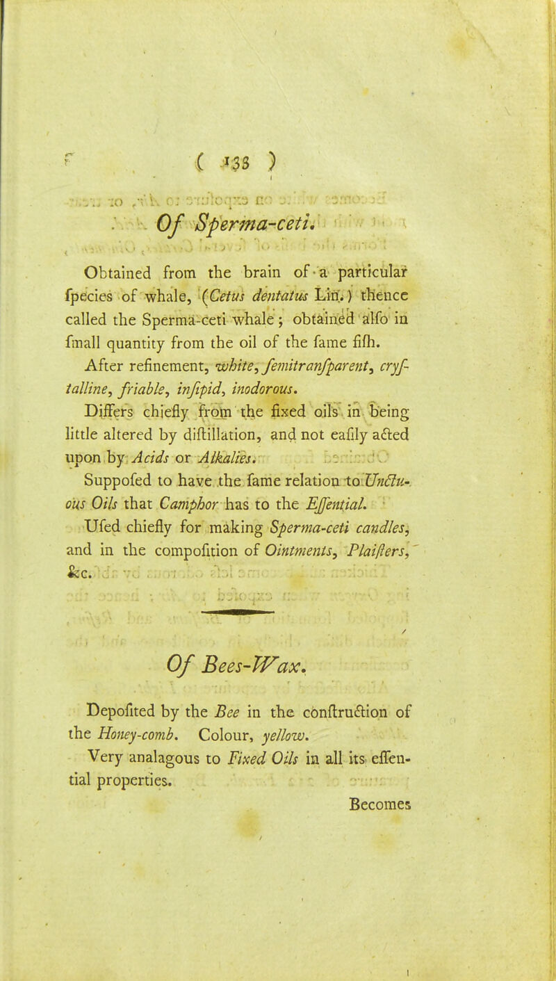 ( '3S J i 0/ Sperma-ceti. Obtained from the brain of a particular fpecies of whale, (Cetus dentatus Lin.) thence called the Sperma-ceti whale; obtained alfo in fmall quantity from the oil of the fame fifh. After refinement, white, femitr an/parent, cryf- talline, friable, injipid, inodorous. Differs chiefly from the fixed oils in being little altered by diftillation, and not eafily a&ed upon by Acids or Alkalies. Suppofed to have the fame relation XqUucIu-. ous Oils that Camphor has to the EJfential. Ufed chiefly for making Sperma-ceti candles, and in the compofition of Ointments, Plaifters, &c. Of Bees-Wax. Depofited by the Bee in the conftru&ion of the Honey-comb. Colour, yellow. Very analagous to Fixed Oils in all its eflen- tial properties. Becomes