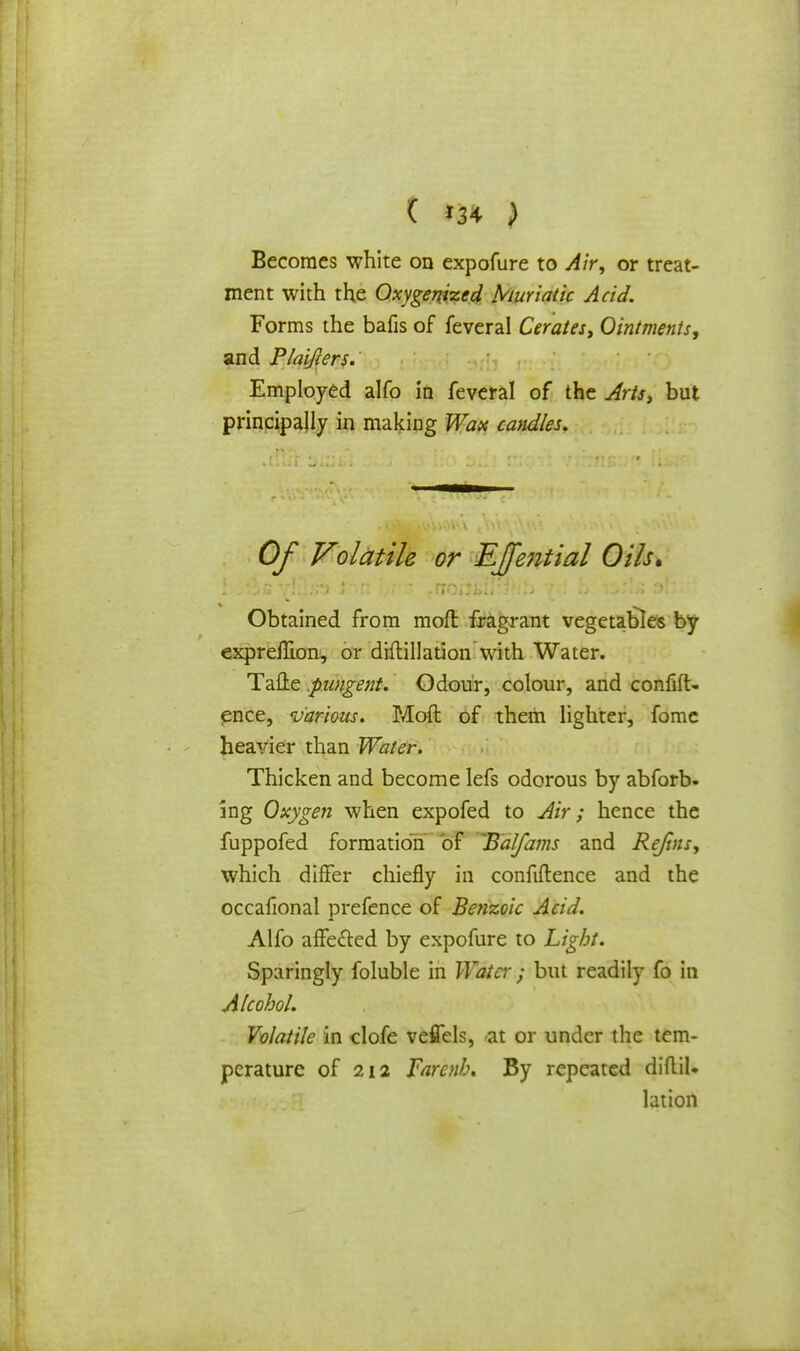 ( *34 ) Becomes white on expofure to Air, or treat- ment with the Oxygenized Muriatic Acid. Forms the bafis of feveral Cerates, Ointments, and Plaifiers. Employed alfo in feveral of the Arts, but principally in making Wax cables. Of Volatile or Effential Oils. ■ Obtained from moft fragrant vegetables by exprelBon, or diftillation with Water. Tafte .pungent. Odour, colour, and confid- ence, various. Mod of them lighter, fome heavier than Water. Thicken and become lefs odorous by abforb. ing Oxygen when expofed to Air; hence the fuppofed formation of ^Balfams and Rejins, which differ chiefly in confidence and the occafional prefence of Benzoic Acid. Alfo affetted by expofure to Light. Sparingly foluble in Water ; but readily fo in Alcohol. Volatile in clofe veflels, at or under the tem- perature of 212 Farenl.\ By repeated diflil. lation