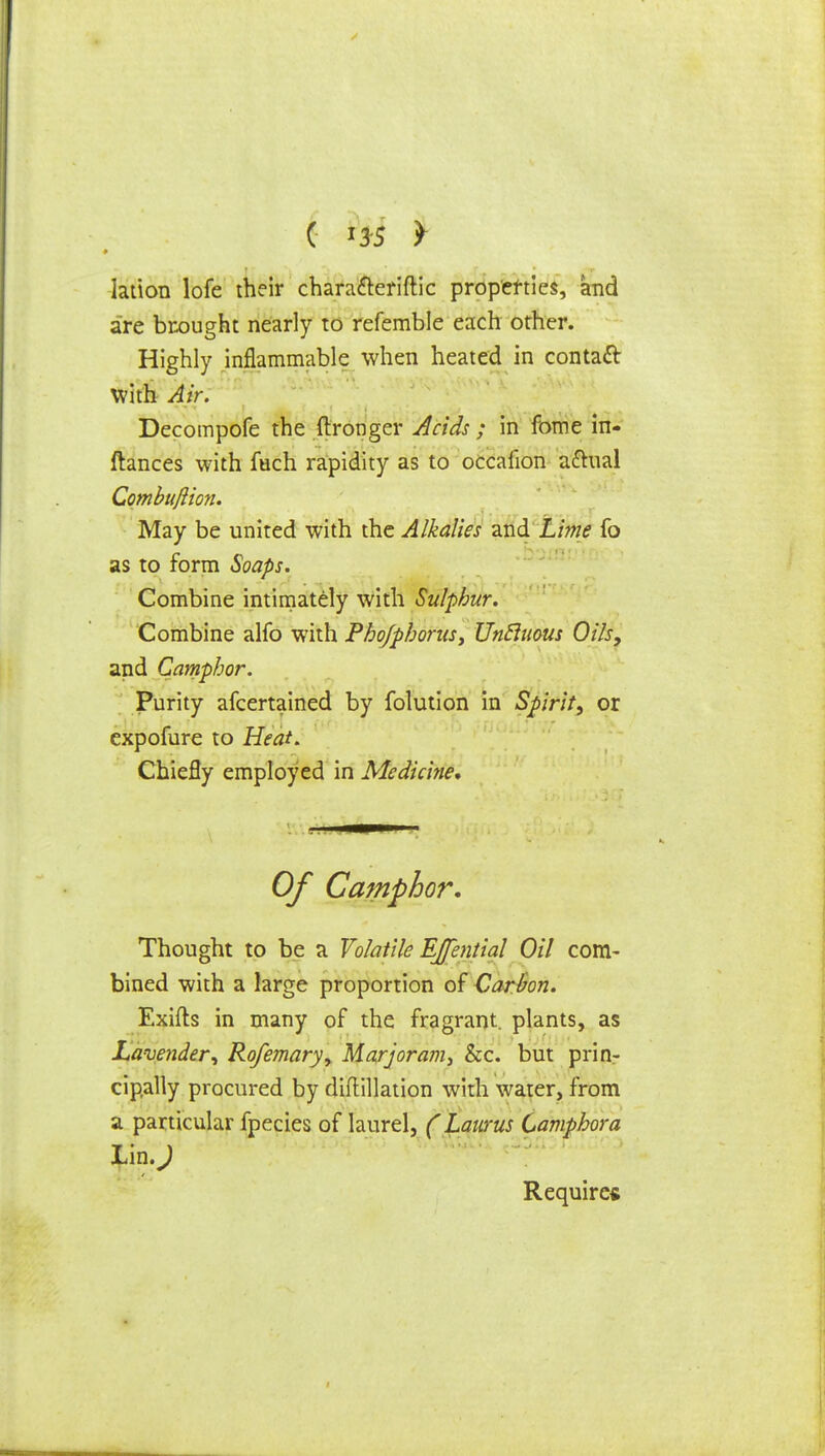 lation lofe their characteriftic properties, and are brought nearly to refemble each other. Highly inflammable when heated in contatt with Air. Decompofe the ftronger Adds ; in fome in- ftances with fuch rapidity as to occafion a&ual Combujlion. May be united with the Alkalies and Lime fo as to form Soaps. Combine intimately with Sulphur. Combine alfo with Pbofpborus, Vntluous Oils, and Camphor. Purity afcertained by folution in Spirit, or expofure to Heat. Chiefly employed in Medicine, Of Camphor* Thought to be a Volatile EJential Oil com- bined with a large proportion of Carbon. Exifts in many of the fragrant, plants, as Lavender, Rofemary, Marjoram, he. but prin- cipally procured by diftillation with water, from a particular fpecies of laurel, (Laurus Camphor a Lin.) Require*