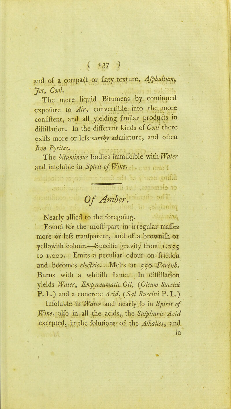 and of a compact or flaty texture, Afphaltum, Jet, Coal. The more liquid Bitumens by continued expofure to Air, convertible into the more confident, and all yielding fimilar products in diftillation. In the different kinds of Coal there exifts more or lefs earthy admixture, and often Iron Pyrite$. The bituminous bodies immifcible with Water and infoluble in Spirit of Wine. , Of Amber. Nearly allied to the foregoing. Found for the mod' part in irregular mafles more or lefs tranfparent, and of abrownifh or yellowilh colour.—Specific gravity from 1.055 to 1.000. Emits a peculiar odour on fri&ion and becomes eleclric. - Melts at $$o Farenh. Burns with a whitifh flame. In diftillation yields Water, Empyreufnatic Oil, (Oleum Succini P. L.) and a concrete Acid, {Sal Succini P. L.) Infoluble in Water and nearly fo in Spirit of Wine, alfo in all the acids,, the Sulphuric Acid excepted, in the folutipns- of the Alkalies, and in