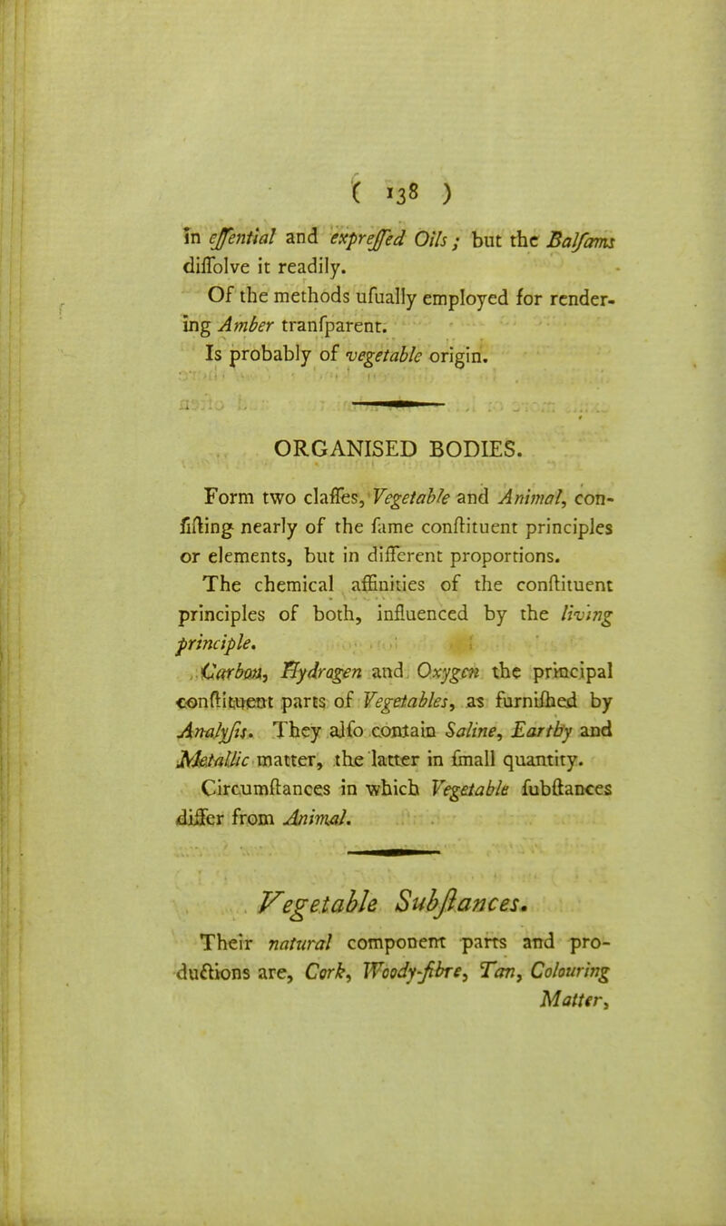 in ejential and exprejed Oils ; but the BaJfam dilTolve it readily. Of the methods ufually employed for render- ing Amber tranfparent. Is probably of vegetable origin. ORGANISED BODIES. Form two chfies, Vegetable and Animal, con- fiding nearly of the fame confh'tuent principles or elements, but in different proportions. The chemical affinities of the conftituent principles of both, influenced by the liv'mg principle* Carbon, Tlydragen and Oxygen the principal conftituent parts of Vegetables, as furnifhed by Analyfts. They aifo contain Saline, Earthy and fthtallic matter, the latter in fmall quantity. Circumflances in which Vegetable fubftances differ from An'mal. Vegetable Subftances. Their natural component parts and pro- ductions are, Cork, Woody-fibre, Tan, Colouring Matter,