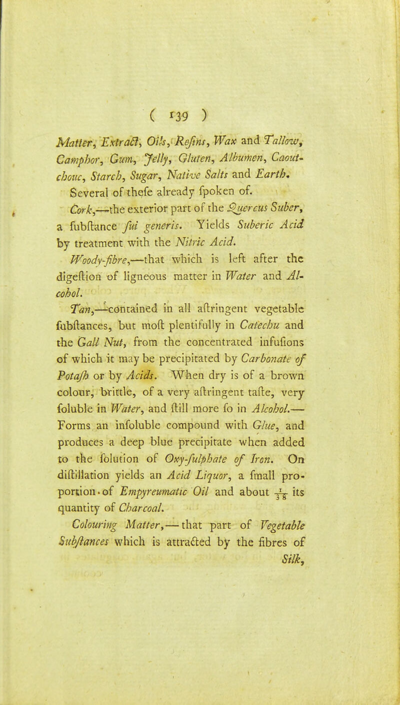 ( *39 ) Matter, Exiracl, Oils,Reftns, Wax and Tallow, Camphor, Gum, Jelly, Gluten, Albumen, Caout- chouc, Starch, Sugar, Native Salts and Earth* Several of thefe already fpoken of. Cork,—(he exterior part of the jQuercus Suber, a fubftance fid generis. Yields Suberic Acid by treatment with the Nitric Acid. Woody-fibre,—-that which is left after the digeftion of ligneous matter in Water and Al- cohol. Tan,—^contained in all aflringent vegetable fubftances, but mod plentifully in Catechu and the Gall Nut, from the concentrated infufions of which it may be precipitated by Carbonate of Potajh or by Acids. When dry is of a brown colour, brittle, of a very aflringent tafte, very foluble in Water, and (till more fo in Alcohol.— Forms an infoluble compound with Glue, and produces a deep blue precipitate when added to the folution of Oxy-fulphate of Iron. On diftillation yields an Acid Liquor, a fmall pro- portion . of Empyreumatic Oil and about its quantity of Charcoal. Colouring Matter,— that part of Vegetable Sub/lances which is attracted by the fibres of Silk,