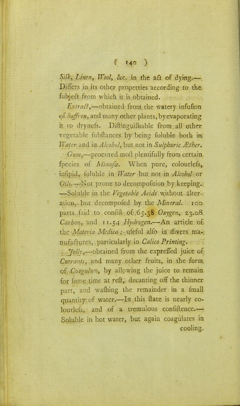 ( ,4° ) Silk, Linen, Wool, &c. in the act of dying.—. Piffers in its other properties according to the fubjeft from which it is obtained. Extract,—obtained from the watery infufion olSaffi-on, and many other plants, by evaporating it to drynefs. Diftinguifhable from all other vegetable fubftances by being foluble both in Water and in Alcohol, but not in Sulphuric JEther. Gum,—procured moft plentifully from certain fpecies of Mimofa. When pure, colourlefs, • infipio1,- foluble in Water but not in Alcohol or Oils.-—Not prone to decompofition by keeping.. —Soluble in the Vegetable Acids without alter- ation, but decompofed by the Mineral. 100 parts faid to confifk of 65.38 Oxygen, 23.08 Carbon, and 11.54 Hydrogen.—An article of the Materia Mcdica; ufeful alfo in divers ma-, nufaftures, particularly in Calico Printing. Jelly,—obtained from the expreffed juice of Currants, and many other fruits, in the form, of. CoJgulwv, by allowing the juice to remain for fome time at reft, decanting off the thinner part, and warning the remainder in a fmall quantity of water.—In this ftate is nearly co- lourlefs, and of a tremulous confidence.— Soluble in hot water, but again coagulates in cooling.