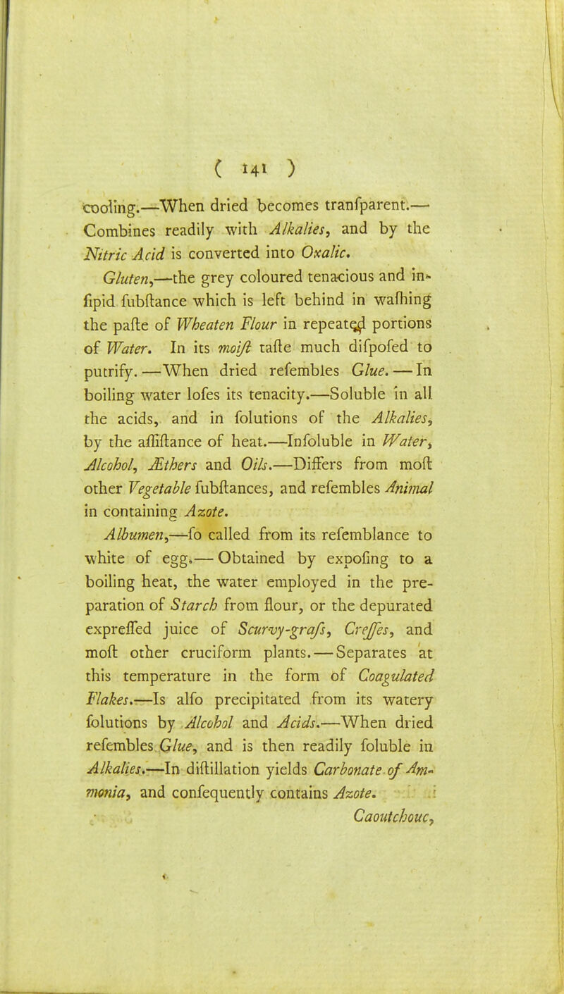 cooling.—When dried becomes tranfparent.— Combines readily with Alkalies, and by the Nitric Acid is converted into Oxalic. Gluten,—the grey coloured tenacious and in* fipid fubftance which is left behind in wafhing the pafte of Wheaten Flour in repeated portions of Water. In its moijl tafte much difpofed to putrify. —When dried refembles Glue. — In boiling water lofes its tenacity.—Soluble in all the acids, and in folutions of the Alkalies, by the afliflance of heat.—Infoluble in Water, Alcohol, JEthers and Oils.—Differs from mod other Vegetable fubftances, and refembles Animal in containing Azote. Albumen,—fo called from its refemblance to white of egg*— Obtained by expofing to a boiling heat, the water employed in the pre- paration of Starch from flour, or the depurated exprelfed juice of Scurvy-grafs, CreJJes, and mod other cruciform plants. — Separates at this temperature in the form of Coagulated Flakes.-—Is alfo precipitated from its watery folutions by Alcohol and Acids.—When dried refembles Glue, and is then readily foluble in Alkalies.—In diflillation yields Carbonate of Am- monia, and confequently contains Azote. Caoutchouc,