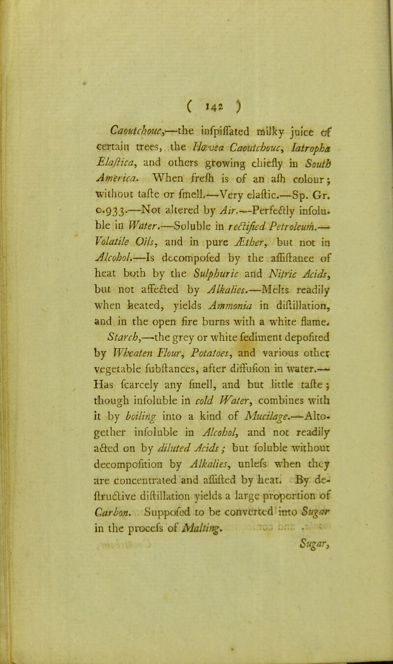 Caoutchouc,—the infpiflated milky juice cf certain trees, the ll&vea Caoutchouc, Iatropha. Ela/lica, and others growing chiefly in South America. When frefh is of an afh colour; without tafte or fmell.—Very elaftic.—Sp. Gr. 0.933.—Not altered by Air.—Perfectly infolu. ble in Water.—Soluble in reclified Petroleum.— Volatile Oils, and in pure JEther, but not in Alcohol.—Is decompofed by the affiftance of heat both by the Sulphuric and Nitric Acids, but not affected by Alkalies.—Melts readily when heated, yields Ammonia in diflillation, and in the open fire burns with a white flame* Starch,—the grey or white fediment depofited by Wkeaten Flour, Potatoes, and various other vegetable fub(lances, after diffufion in water.— Has fcarcely any fmell, and but little tafte ; though infoluble in cold Water, combines with it by boiling into a kind of Mucilage.-^-Aho- gether infoluble in Alcohol, and not readily acted on by diluted Acids ; but foluble without decompofition by Alkalies, unlefs when they are concentrated and aflifted by heat. By de- flructive diftillation yields a large proportion of Carbon. Supposed to be converted into Sugar in the procefs of Malting, Sugar,