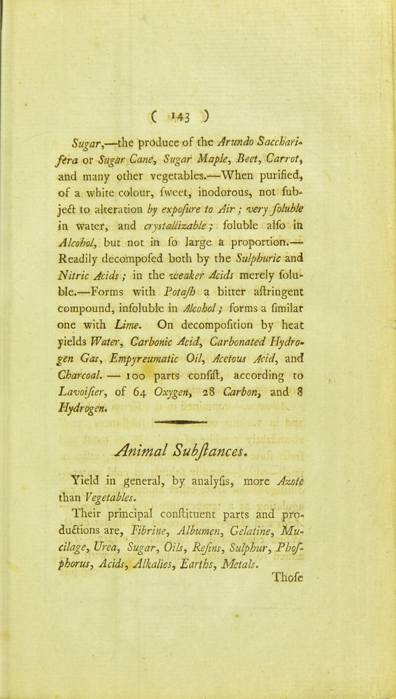 Sugar,—the produce of the Arundo Sacchari* ftra or Sugar Cane, Sugar Maple, Beet, Carrot, and many other vegetables.—When purified, of a white colour, fweet, inodorous, not fuV> jecl to alteration by expofure to Air ; very foluble in water, and crystallizable; foluble alfo in Alcohol, but not in fo large a proportion.— Readily decompofed both by the Sulphuric and Nitric Acids ; in the weaker Acids merely folu- ble.—Forms with Potajh a bitter aftringent compound, infoluble in Alcohol; forms a fimilar one with Lime. On decompofition by heat yields Water, Carbonic Acid, Carbonated Hydro- gen Gas, Empyreumatic Oil, Acetous Acid, and Charcoal. — 100 parts confift, according to Lavoifier, of 64 Oxygen, 28 Carbon, and 8 Hydrogen* Animal Subjlances. Yield in general, by analyfis, more Azote than Vegetables. Their principal conflituent parts and pro- ductions are, Fibrine, Albumen, Gelatine, Mu- cilage, Urea, Sugar, Oils, Rejins, Sulphur, Phof- phorus, Acids, Alkalies, Earths, Metals. Thofc