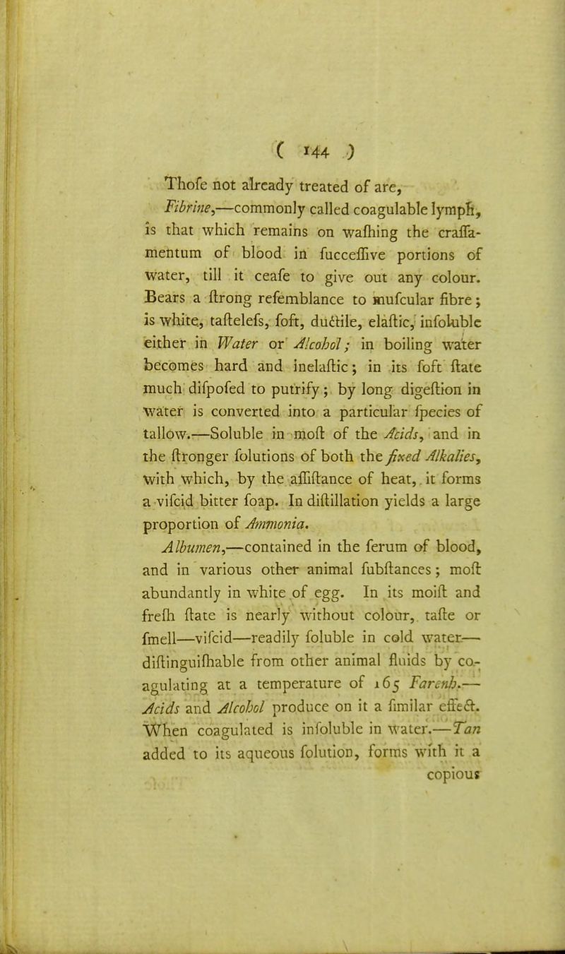 Thofe not already treated of are, Fibrine,—commonly called coagulable lymph, is that which remains on warning the craffa- mentum of blood in fucceffive portions of water, till it ceafe to give out any colour. Bears a ftrong refemblance to mufcular fibre; is white, taftelefs, foft, duttile, elaftic, infoluble either in Water or Alcohol; in boiling water becomes hard and inelaftic; in its foft ftate much difpofed to putrify; by long digeftion in water is converted into a particular fpecies of tallow.—Soluble in moft of the Acids, and in the ftronger folutions of both the fixed Alkalies, with which, by the afliflance of heat, it forms a vifcid bitter foap. In diftillation yields a large proportion of Ammonia. Albumen,—contained in the ferum of blood, and in various other animal fubflances; moft abundantly in white of egg. In its moid and frefh (late is nearly without colour, tafte or fmell—vifcid—readily foluble in cold water— diftinguifhable from other animal fluids by co- agulating at a temperature of 165 Farcnb.— Acids and Alcohol produce on it a fimilar efi'eft. \Vhen coagulated is infoluble in Water.—Tan added to its aqueous folution, forms with it a copious