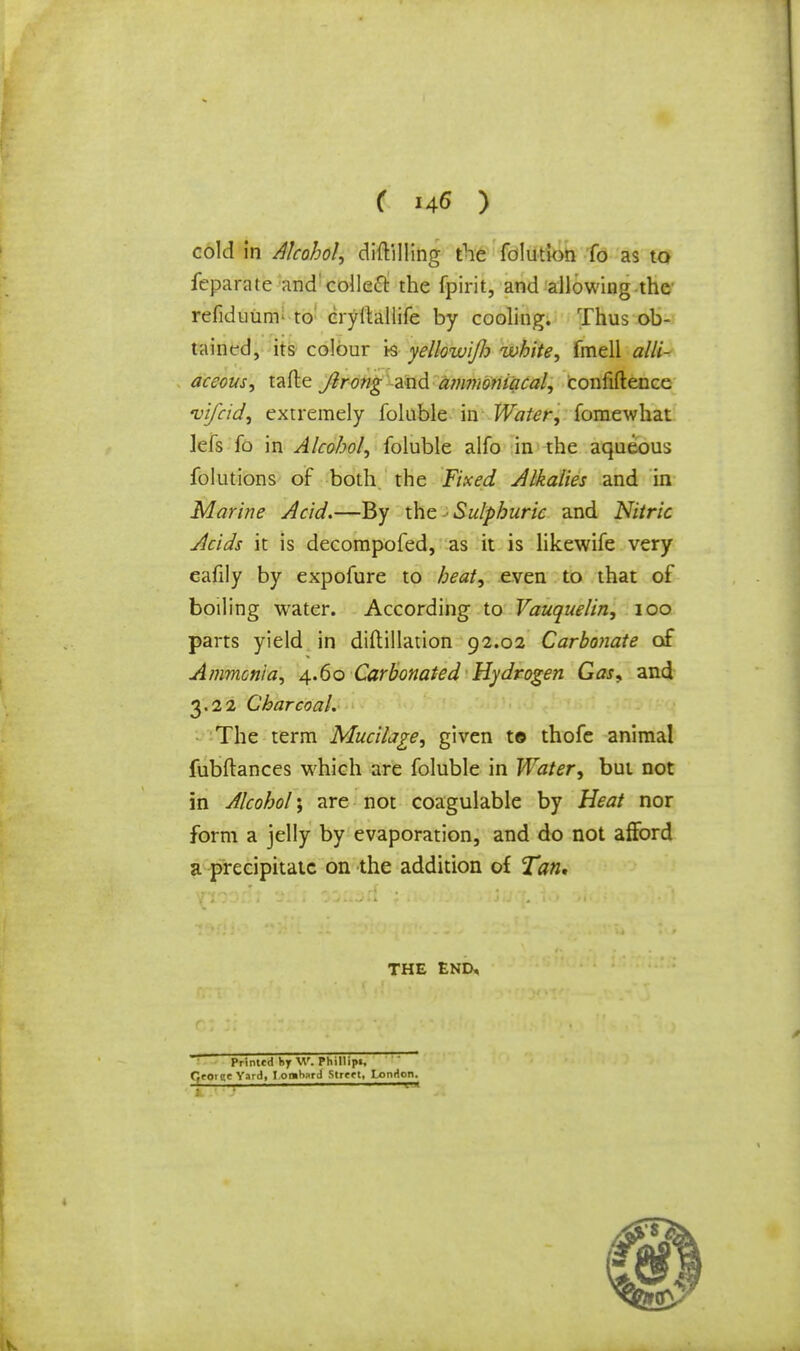 cold in Alcohol, diftilling the folutlon fo as to feparate and collect the fpirit, and allowing the refiduum- to cryltallife by cooling. Thus ob- tained, its colour i-s yellowijh white, fmell alli- aceous, tafte Jlrong and ammomacal, Confidence vifcid, extremely folnble in Water, fomewhat kfs fo in Alcohol, foluble alfo in the aqueous folutions of both the Fixed Alkalies and in Marine Acid.—By the Sulphuric and Nitric Acids it is decompofed, as it is likewife very eafily by expofure to heat, even to that of boiling water. According to Vauquelin, 100 parts yield in diflillation 92.02 Carbonate of Ammonia, 4.60 Carbonated Hydrogen Gas, and 3.22 Charcoal. The term Mucilage, given to thofe animal fubftances which are foluble in Water, but not in Alcohol', are not coagulable by Heat nor form a jelly by evaporation, and do not afford a precipitate on the addition of Tan, THE END, Printed hy W. Phillipi, fjrotee Yard, I omhard Slrtft, London.