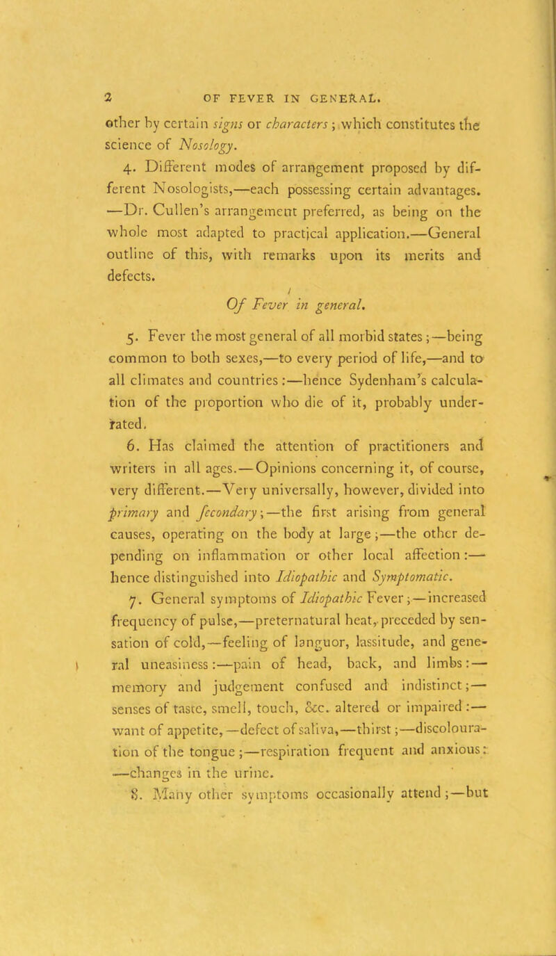 Other by certain signs or characters ; which constitutes the science of Nosology. 4. Different modes of arrangement proposed by dif- ferent Nosologists,—each possessing certain advantages. —Dr. Cullen’ s arrangement preferred, as being on the whole most adapted to practical application,—General outline of this, with remarks upon its merits and defects. / Of Fever in general, 5. Fever the most general of all morbid states ;—being common to both sexes,—to every period oflife,—and to all climates and countries;—hence Sydenham’s calcula- tion of the proportion who die of it, probably under- rated, 6. Has claimed the attention of practitioners and writers in all ages.—Opinions concerning it, of course, very different.—Very universally, however, divided into primary and fccondary,—the first arising from general causes, operating on the body at large;—the other de- pending on inflammation or other local affection:—■ hence distinguished into Idiopathic and Symptomatic. 7. General symptoms of Idiopathic Fevev ■,—Increased frequency of pulse,—preternatural heat,-preceded by sen- sation of cold,—feeling of languor, lassitude, and gene- ral uneasinesspain of head, back, and limbs: — memory and judgement confused and indistinct;— senses of tascc, smell, touch, &c. altered or impaired :— want of appetite,—defect of saliva,—thirst;—discoloura- tion of the tongue;—respiration frequent and anxious r —changes in the urine. 8. Many other symptoms occasionally attend;—but