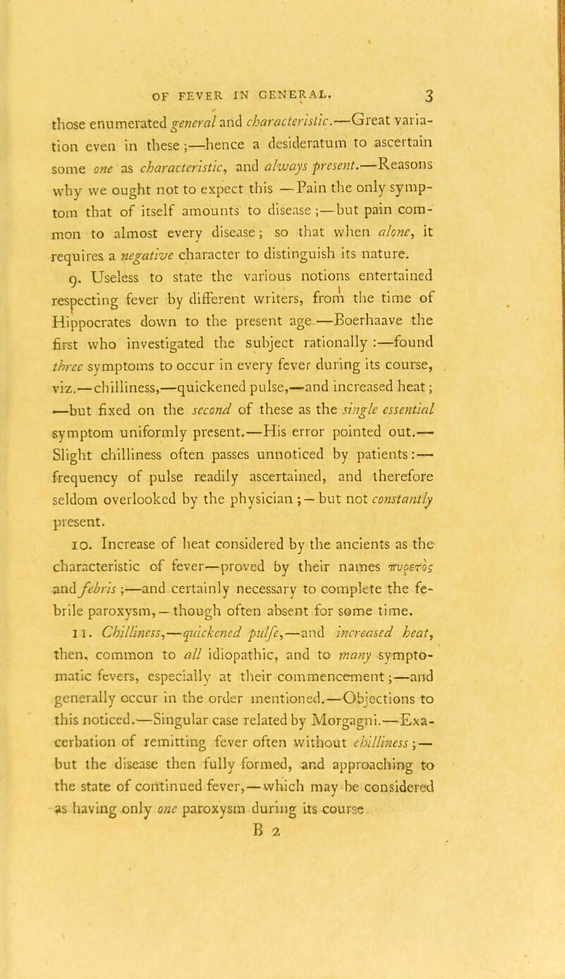 those enumerated general and characterislic.—Great varia- tion even in these ;—hence a desideratum to ascertain some one as characteristic, always present.—Reasons why we ought not to expect this —Pain the only symp- tom that of itself amounts to disease ;—but pain com- mon to almost every disease; so that when alone, it requires a negative character to distinguish its nature. 9. Useless to state the various notions entertained respecting fever by different writers, from the time of Hippocrates down to the present age.—Boerhaave the first who investigated the subject rationally :—found three symptoms to occur in every fever during its course, viz.—chilliness,—quickened pulse,—and increased heat; —but fixed on the second of these as the single essential symptom uniformly present.—His error pointed out.— Slight chilliness often passes unnoticed by patients:— frequency of pulse readily ascertained, and therefore seldom overlooked by the physician but not constantly present. 10. Increase of heat considered by the ancients as the- characteristic of fever—proved by their names iruoero; and febris ;—and certainly necessary to complete the fe- brile paroxysm, — though often absent for some time. 11. Chilliness,—quickened pulfe,—and increased heat, then, common to all idiopathic, and to many sympto- matic fevers, especially at their commencement;—and generally occur in the order mentioned.—Objections to this noticed.—Singular case related by Morgagni.—Exa- cerbation of remitting fever often without chilliness-,— but the disease then fully formed, and approaching to the state of continued fever,—which may be considered as having only one paroxysm during its course. B 2