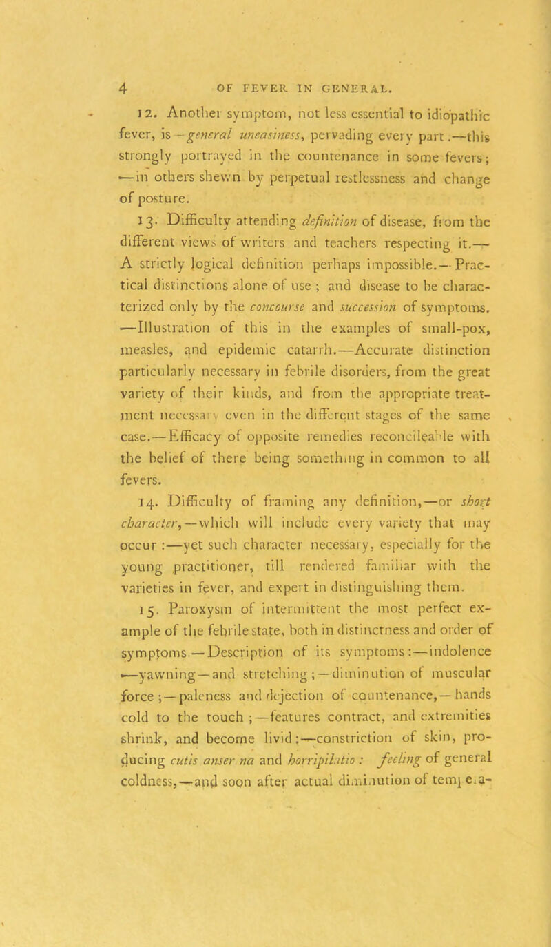 12. Another symptom, not less essential to idiopathic fever, \%—general uneasiness, pervading every part.—this strongly portrayed in tlig countenance in some fevers; —in others shewn by perpetual restlessness and change of posture. 13. Difficulty attending definition of disease, fiom the different views of writers and teachers respecting it.— A strictly logical definition perhaps impossible.— Prac- tical distinctions alone of use ; and disease to be charac- terized only by the concourse and succession of symptoms. —Illustration of this in the examples of small-pox, measles, and epidemic catarrh.—Accurate distinction particularly necessary in febrile disorders, from the great variety of their kinds, and from the appropriate treat- ment necessai'v even in the different stages of the same case.—Efficacy of opposite remedies reconcileahle with the belief of there being something in common to all fevers. 14. Difficulty of framing any definition,—or sho7:t character,—which will include every variety that may occur :—yet such character necessary, especially for the young practitioner, till rendered familiar with the varieties in fpver, and expert in distinguishing them. 15. Paroxysm of intermittent the most perfect ex- ample of the febrile state, both indistinctness and order of symptoms—Description of its symptoms:—indolence •—yawning —and stretching; — diminution of muscular force ; —paleness and dejection of countenance,—hands cold to the touch ;—features contract, and extremities shrink, and become livid:—constriction of skin, pro- ducing cutis anser na and horripihtio : feeling of general coldness,—and soon after actual diminution of tern} CiU-