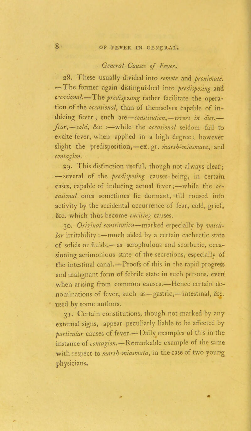 General Causes of Fever. These usually divided into remote and proximate. — The former again distinguished into predisposing and occasional.—Tht predisposing rzthtr facilitate the opera- tion of the occasional, than of themselves capable of in- ducing fever; such zxe—constitution,—errors in diet,— ficir,—cold, &c :—while the occasional seldom fail to excite fever, when applied in a high degree ; however slight the predisposition,—ex. gr. marsh-miasmata, and contagion. 2g. This distinction Useful, though not always deaf; — several of the predisposing causes-beirrg, in certain cases, capable of inducing actual fever;—while the oc- casional ones sometimes lie dormant, till roused into activity by the accidental occurrence of fear, cold, grief, &c. which thus become exciting causes. 30. Original constitution—marked especially by vascu- lar irritability ;—much aided by a certain cachectic state of solids or fluids,— as scrophulous and scorbutic, occa- sioning acrimonious state of the secretions, especially of the intestinal canal.—Proofs of this in the rapid progress and malignant form of febrile state in such persons, even when arising from common causes.—Hence certain de- nominations of fever, such as—gastric,— intestinal, &c^. used by some authors. 31. Certain constitutions, though not marked by any external signs, appear peculiarly liable to be affected by particular causes of fever.— Daily^ examples of this in the instance of contagion.—Remarkable example of the same with respect to marsh-miasmata, in the case of two young physicians.