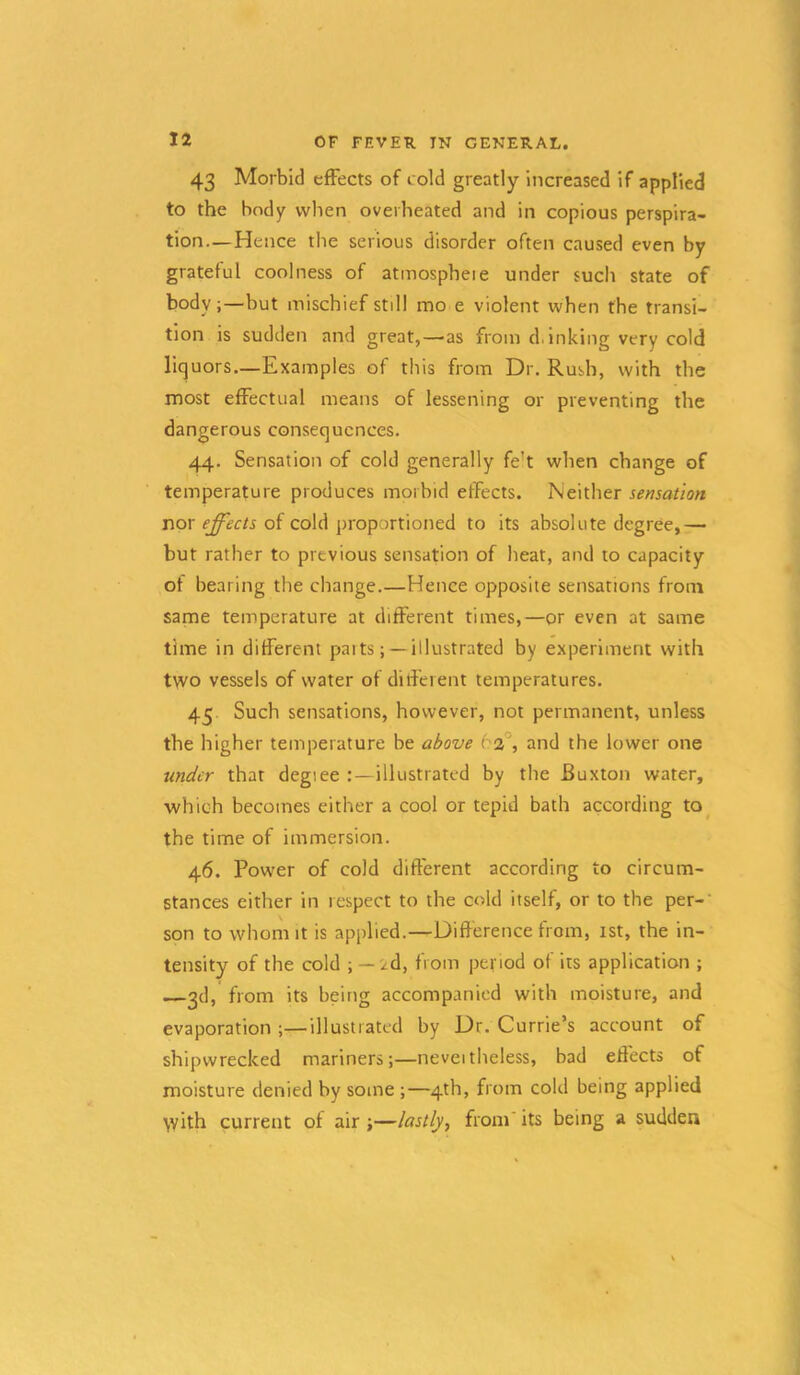 43 Morbid effects of cold greatly increased if applied to the body when overheated and in copious perspira- tion— Hence the serious disorder often caused even by grateful coolness of atinospheie under sucli state of body;—but mischief still mo e violent when the transi- tion is sudden and great,—as from d,inking very cold liquors—Examples of this from Dr. Rush, with the most effectual means of lessening or preventing the dangerous consequences. 44. Sensation of cold generally fe’t when change of temperature produces morbid effects. Neither sensation nor effects of cold proportioned to its absolute degree,— but rather to previous sensation of heat, and to capacity of bearing the change.—Hence opposite sensations from same temperature at different times,—or even at same time in different parts; —illustrated by experiment with two vessels of water of ditferent temperatures. 45 Such sensations, however, not permanent, unless the higher temperature be above 63°, and the lower one under that degiee illustrated by the Buxton water, which becomes either a cool or tepid bath according to the time of immersion. 46. Power of cold different according to circum- stances either in respect to the cold itself, or to the per-' son to whom It is applied.—Difference from, 1st, the in- tensity of the cold ; — id, from period of its application ; 2d, from its being accompanied with moisture, and evaporation ;—illustrated by Dr. Currie’s account of shipwrecked mariners;—neveitheless, bad effects of moisture denied by some ;—4th, from cold being applied with current of air ;—lastly^ from' its being a sudden