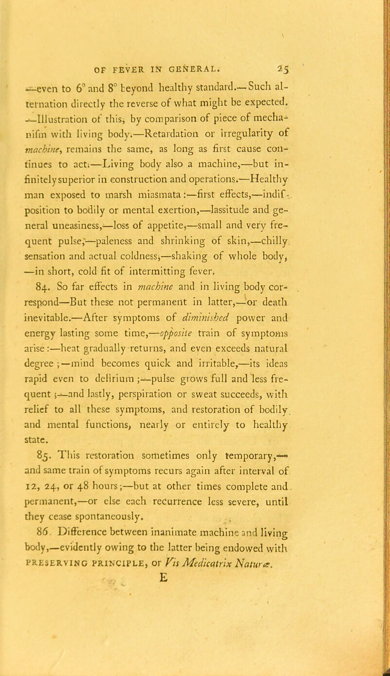 i^^ven to 6'’and 8° beyond healthy standard.— Such al- ternation directly the reverse of what might be expected. —Illustration of this, by comparison of piece of mecha- nifm with living body.—Retardation or irregularity of machine^ remains the same, as long as first cause con- tinues to acti—Living body also a machine,—but in- finitely superior in construction and operations.—Healthy man exposed to marsh miasmata:—first efiects,—indif-.. position to bodily or mental exertion,—lassitude and ge- neral uneasiness,—loss of appetite,—small and very fre- quent pulse,—paleness and shrinking of skin,—chilly, sensation and actual coldnessj—shaking of whole body, —in short, cold fit of intermitting fever. 84. So far effects in machine and in living body cor- respond—But these not permanent in latter,—^or death inevitable.—After symptoms of diminished power and energy lasting some time,—opposite train of symptoms arise:—heat gradually returns, and even exceeds natural degree mind becomes quick and irritable,—its ideas rapid even to delirium;—pulse grows full and less fre- quent and lastly, perspiration or sweat succeeds, with relief to all these symptoms, and restoration of bodily, and mental functions, nearly or entirely to healthy state. 85. This restoration sometimes only temporary,— and same train of symptoms recurs again after interval of 12, 24, or 48 hours;—but at other times complete and. permanent,—or else each recurrence less severe, until they cease spontaneously. 86. Difference between inanimate machine and living body,—evidently owing to the latter being endowed with PRESERVING PRINCIPLE, or Fis Medicatrix Natura. E