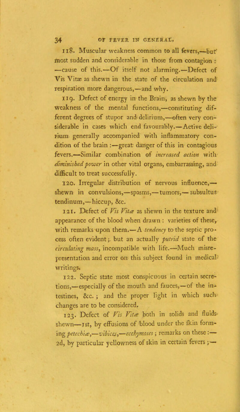 Ii8. Muscular weakness common to all fevers,—buf most sudden and considerable in those from contagion : —cause of this.—Of itself not alarming.—Defect of Vis Vitae as shewn in the state of the circulation and respiration more dangerous,—and why. iig. Defect of energy in'the Brain, as shewn by the weakness of the mental functions,—constituting dif- ferent degrees of stupor and delirium,—often very con- siderable in cases which end favourably.—Active deli- mm generally accompanied with inflammatory con- dition of the brain :—great danger of this in contagious fevers.—Similar combination of increased action with diminished power in other vital organs, embarrassing, and difficult to treat successfully. 120. Irregular distribution of nervous influence,— shewn in convulsions,—spasms,— tumors,— subsultus tendinum,—hiccup, &c. 121. Defect of Vis Vita as shewn in the texture and= appearance of the blood when drawn : varieties of these, with remarksHipon them.—A tendency to the septic pro- cess often evident;- but an actually putrid state of the circulating mass, incompatible with life.—Much misre- presentation and error on this subject found in medical’ writings. 122. Septic state most conspicuous in certain secre- tions,—especially of the mouth and fauces,—of the in- testines, &c. ; and the proper light in which such changes are to be considered, 123. Defect of Vis Vita both in solids and fluids^ shewn—ist, by effusions of blood under the fldn form- ing —vibiccs,—ecchymoses; remarks on these :— 2d, by particular yellowness of skin in certain fevers; —