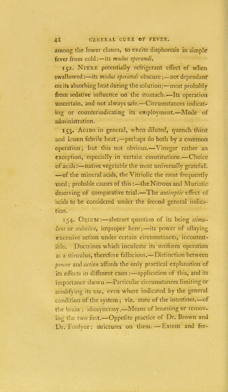 among the lower classes, to excite diaphoresis in simple fever from cold; —its modus operandi. 152. Nitre potentially refrigerant effect of when swallowed:—its modus operahdi obscure;—not dependanf on its absorbing heat during the solution;—most probably from sedative influence on the stomach..—Its operation uncertain, and not always safe.—Circumstances indicat- ing or counterindicating its employment.—Mode of administration. 153. Acids in general, when diluted, quench thirst and lessen febrile heat;—perhaps do both by a common operation; but this not obvious.—Vinegar rather an exception, especially in certain constitutions.—Choice of acids:—native vegetable the most universally grateful, —of the mineral acids, the Vitriolic the most frequently used; probable causes of this:—the Nitrous and Muriatic deserving of comparative trial.—The antiseptic effect of acids to be considered under the fecond general indica- tion. 154. Oeium:—abstract question of its being stimu- lant ox sedative, improper here;—its power of allaying excessive action under certain circumstances, incontest- ible. Doctrines whieh inculcate its uniform operation as a stimulus, therefore fallacious.—Distinction between power and actioyi affords the only practical explanation of its effects in diflFerent cases:—application of this, and its importance shewn.—Particular circumstances limiting or modifying its use, even where indicated by the general condition of the system ; viz. state of the intestines,—of the brain ; idiosyncrasy.—Means of lessening or remov- ing the two first.—Oppofite practice of Dr. Brown and Dr. Fordyce: strictures on them.—Extent and fre-