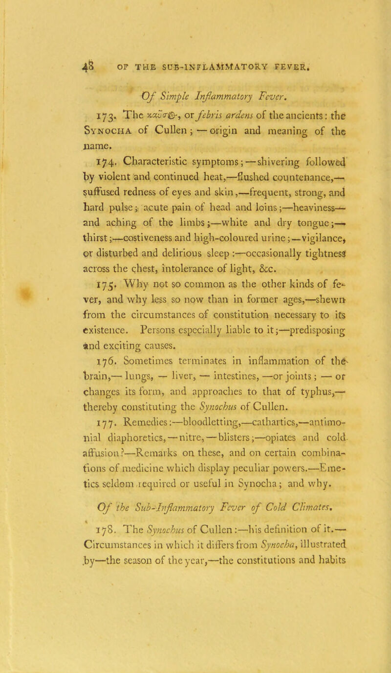 4S OF THE sub-inflammatory FEVER. Of Simple Infammatory Fever. 173. The ‘Mver^, or febris ardens of the ancients: the Synocha of Cullen; — origin and meaning of the name. 174. Characteristic symptoms;—shivering followed by violent and. continued heat,—flushed countenance,— suffused redness of eyes and skin,—frequent, strong, and hard pulse; acute pain of head and loins;—heaviness-*- and aching of the limbs;—white and dry tongue;— thirst;—costiveness and high-coloured urine;—vigilance* or disturbed and delirious sleep :—occasionally tightness across the chest, intolerance of light, &cc. 175. Why not so common as the other kinds of fe*- ver, and why less so now than in former ages,—shewn from the circumstances of constitution necessary to its existence. Persons especially liable to it;—predisposing and exciting causes. 176. Sometimes terminates in inflammation of thd' brain,— lungs, — liver, — intestines, —or joints; — or changes its form, and approaches to that of typhus,— thereby constituting the Synochus of Cullen. 177. Remedies:—bloodletting,—cathartics,—antimo- nial diaphoretics, — nitre, — blisters;—opiates and cold affusion?—Remarks on these, and on certain combina- tions of medicine which display peculiar powers.—Eme- tics seldom required or useful in Synocha; and why. Of the Sub-hiflammatory Fever of Cold Climates. \ 378. The Synochus of Cullen:—his definition of it.— Circumstances in which it differs from Synocha, illustrated .by—the season of the year,—the constitutions and habits