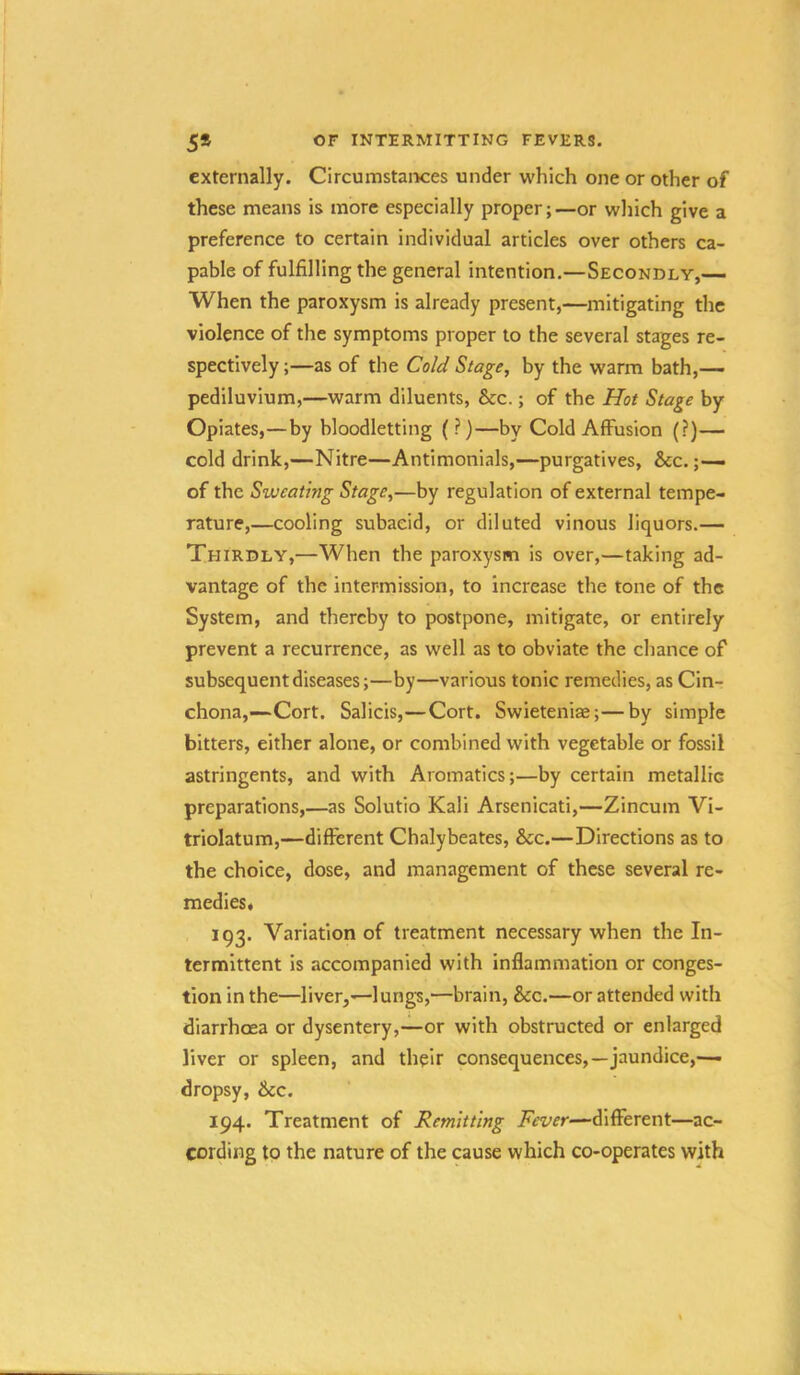 externally. CircumstaiKres under which one or other of these means is more especially proper;—or which give a preference to certain individual articles over others ca- pable of fulfilling the general intention.—Secondly,— When the paroxysm is already present,—mitigating the violence of the symptoms proper to the several stages re- spectively ;—as of the Cold Stage, by the warm bath,— pediluvium,—warm diluents, &c.; of the Hot Stage by Opiates,—by bloodletting (?)—by Cold Affusion (?)— cold drink,—Nitre—Antimonials,—purgatives, &c. ;— of the Sweating Stage,—by regulation of external tempe- rature,—cooling subaeid, or diluted vinous liquors.— Thirdly,—When the paroxysm is over,—taking ad- vantage of the intermission, to increase the tone of the System, and thereby to postpone, mitigate, or entirely prevent a recurrence, as well as to obviate the chance of subsequent diseases;—by—various tonic remedies, as Cin- chona,—Cort. Salicis,—Cort. Swieteniae;—by simple bitters, either alone, or combined with vegetable or fossil astringents, and with Aromatics;—by certain metallic preparations,—as Solutio Kali Arsenicati,—Zincum Vi- triolatum,—different Chalybeates, &c.—Directions as to the choice, dose, and management of these several re- medies* 193. Variation of treatment necessary when the In- termittent is accompanied with inflammation or conges- tion in the—liver,—lung's,—brain, &c.—or attended with diarrhoea or dysentery,—or with obstructed or enlarged liver or spleen, and their consequences,—jaundice,—■ dropsy, &cc. 194. Treatment of Remitting AVr/fr—different—ac- cording to the nature of the cause which co-operates with