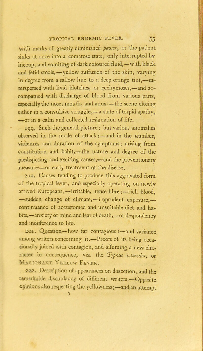 with marks of greatly diminished pswer, or the patient sinks at once into a comatose state, only interrupted by hiccup, and vomiting of dark coloured fluid,—with black and fetid stools,—yellow suffusion of the skin, varying in degree from a sallow hue to a deep orange tint,—in- terspersed with livid blotches, or ecchymoses,—and ac- companied with discharge of blood from various parts, especially the nose, mouth, and anus:—the scene closing either in a convulsive struggle,— a state of torpid apathy, —or in a calm and collected resignation of life. 199. Such the general picture; but various anomalies observed in the mode of attack;—and in the number, violence, and duration of the symptoms; arising from constitution and habit,—the nature and degree of the predisposing and exciting causes,-—and the preventionary measures—or early treatment of the disease. 200. Causes tending to produce this aggravated form of the tropical fever, and especially operating on newly arrived Europeans;—irritable, tense fibre;—rich blood, —sudden change of climate,—imprudent exposure,— continuance of accustomed and unsuitable diet and ha- bits,—anxiety of mind and fear of death,—or despondency and indifference to life. 201. Question—how far contagious?—and variance among writers concerning it.—Proofs of its being occa- sionally. joined with contagion, and affuming a new cha- racter in consequence, viz. the Typhus icierodesy or Malignant Yellow Fever. 2»2. Description of appearances on dissection, and the remarkable discordancy of different writers.—Opposite opinions also respecting the yellowness;—and an attemipt