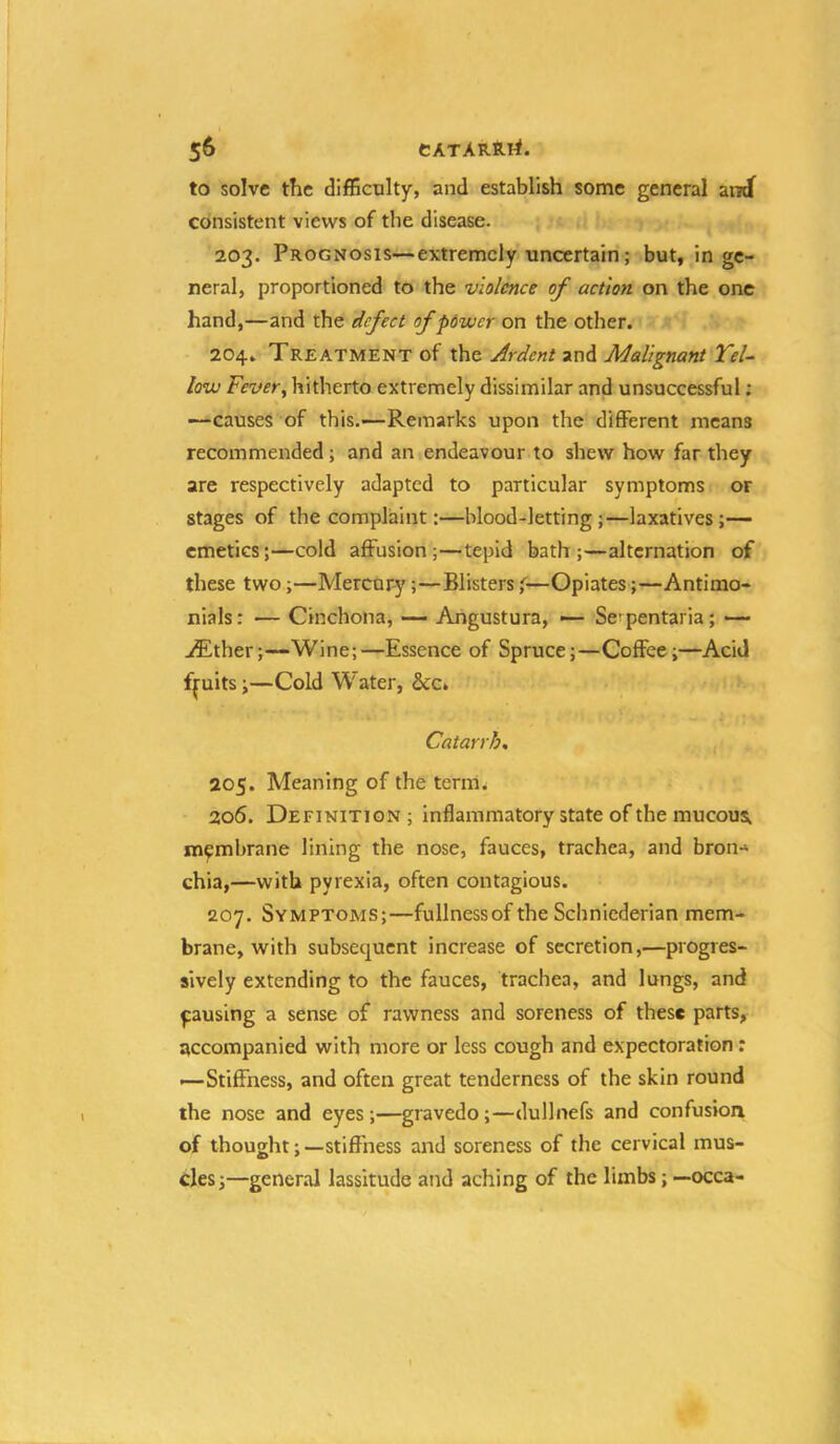 to solve the difficulty, and establish some general and^ consistent views of the disease. 203. Prognosis—extremely uncertain; but, in ge- neral, proportioned to the violence of action on the one hand,—and the defect of power on the other. 204. Treatment of the Ardent and Malignant Yel- low Fevery hitherto extremely dissimilar and unsuccessful; —causes of this.—Remarks upon the different means recommended; and an endeavour.to shew how far they are respectively adapted to particular symptoms or stages of the complaint:—blood-letting;—laxatives;— emetics;—cold affusion;—tepid bath;—alternation of these two;—Mercury;—Blisters f—Opiates;—Antimo- nials: — Cinchona, — Aiigustura, — Se^ pentaria; ■— ./Ether;—Wine;—Essence of Spruce;—Coffee;—Acid ffuits;—Cold Water, ScCk Catarrh, 205. Meaning of the term. 206. Definition ; Inflammatory state of the mucous; membrane lining the nose, fauces, trachea, and bron-' chia,—with pyrexia, often contagious. 207. Symptoms;—fullness of the Schniederian mem- brane, with subsequent increase of secretion,—progres- sively extending to the fauces, trachea, and lungs, and pausing a sense of rawness and soreness of these parts, accompanied with more or less cough and expectoration: —Stiffness, and often great tenderness of the skin round the nose and eyes ;—gravedo ;—dullnefs and confusion of thought;—stiffness and soreness of the cervical mus- cles;—general lassitude and aching of the limbs; —occa-