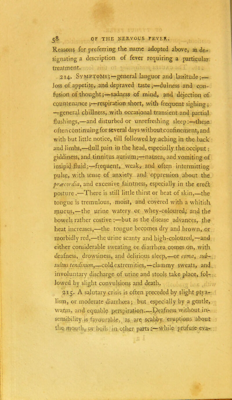 OF THE NERVOUS FEVER. Reasons for preferring the name adopted above, as de- signating a description of fever requiring a particular treatment. i 214. Symptoms ;—general languor and bssitude;— loss of appetite,, and depraved taste;—duluess land con- fusion of thought;—sadness of mind, and defection of countenance ;—irespiration short, with frequent sighing; -rrgeneral chillness, with occasional transient and partial flushings,—and disturbed or unrefreshing sleep:—these oftencontinuingfor several days without confinement, and with but little notice, till followed by aching in the back and limbs,—dull pain in the head, especially the occiput; giddiness, and tinnitus aurium;—nausea, and vomiting of insipid fluid;—frequent, weak,, and often intermitting pulse, with sense of anxiety and oppression about the pracordia, and excessive faintness, especially in the ere6l posture.—There is still little thirst or heat of skin,—the tongue is tremulous, moist, and covered with a whitish mucus,—the urine watery, or whey-coloured; and the bowels rather costive ;—but as the disease advances, the heat increases,—the tongue becomes dry and brown, or morbidly red,—the urine scanty and high-coloured,—and either considerable sweating or diarrhpea.comes on, with deafness, drowsiness, and delirious sleep,—or sub-, cold extremities,—clammy sweats, and involuntary discharge of urine and stools take place, fol-i lowed by slight convulsions and death. g ^ 215. A salutary crisis is often preceded by slight ptya- llsm, or moderate diarrhoea; but especially by a gentle, warm, and equable perspiration.—-Deafness without in- sensibility, is ^f?iyourable, as, are scab|byi2!eiupt;i<*‘tis 'about tijc; mouth,.f^ bqils.riiv other parts ;r-vyhile, profuse ev.a-