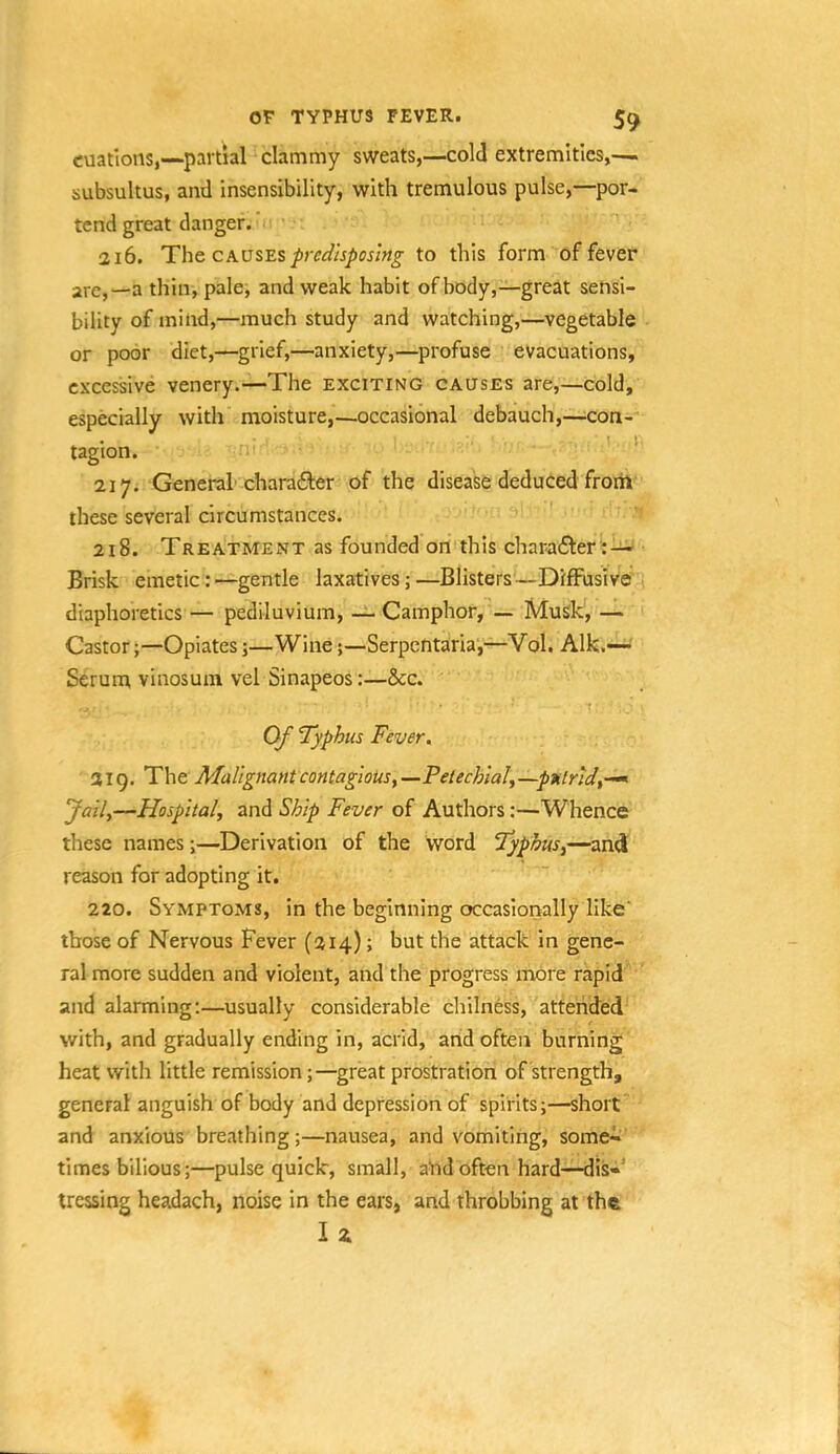 or TYPHUS FEVER. 5^ cuatlons,—partial clammy sweats,—cold extremities,— subsultus, and insensibility, with tremulous pulse,—por- tend great danger. ’ • 216. The. predisposing to this form of fever are,—a thin, pale, and weak habit of body,—great sensi- bility of mind,—much study and watching,—vegetable or poor diet,—grief,—anxiety,—profuse evacuations, excessive venery.—The exciting causes are,—cold, especially with moisture,—occasional debauch,—-con- tagion. *' 217. General charafter of the disease deduced froih these several circumstances. ' 218. Treatment as founded on this char-after':-^ Brisk emetic: —gentle laxatives; —Blisters—Diffusive :i diaphoretics — pediluvium, — Camphor, — Musk, — Castor;—Opiates;—Wine;—Serpentaria',—Vol. Aik.—' Serum vinosum vel Sinapeos:—See. r Of Typhus Fever, 219. The Malignant contagiousy —Petechial, -putrid,-^ Jail,—Hospital, and Ship Fever of Authors;—Whence these names;—Derivation of the word Typhus,—and reason for adopting it. 220. Symptoms, in the beginning occasionally like' those of Nervous Fever (214); but the attack in gene- ral more sudden and violent, and the progress more rapid and alarming;—usually considerable chilness,'-'attended with, and gradually ending in, acrid, arid often burning; heat with little remission;—great prostration of strength, general anguish of body and depression of spirits;—short' and anxious breathing;—nausea, and vomiting, some-i.' times bilious;—pulse quick, small, a'ndoften hard—dis«' tressing headach, noise in the ears, and throbbing at the Iz