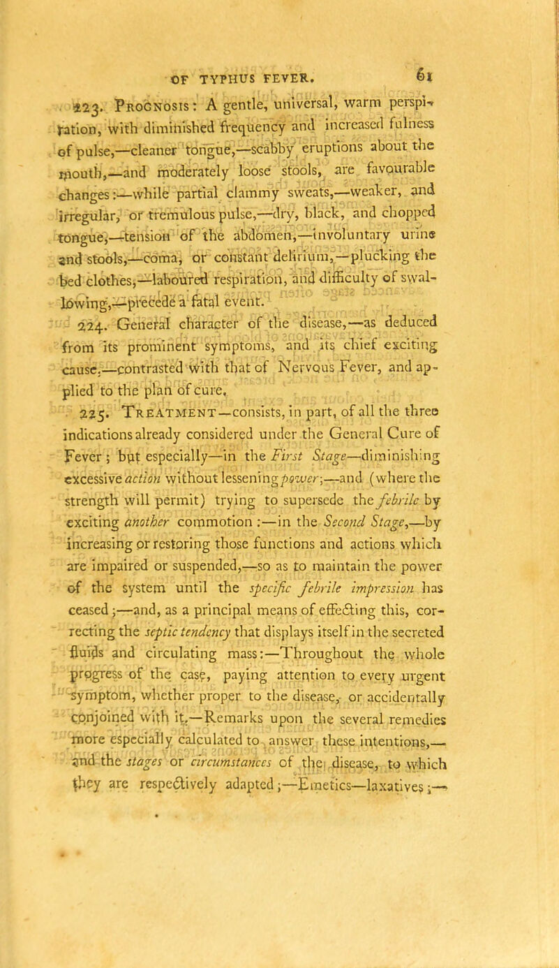 1*23. Prognosis: A gentle, universal, warm perspU tatlon, with dimitiished frequency and increased fulness of pulse,—cleaner tongue,—scabhy' eruptions about the ijiouth,—and moderately loose stools, are favourable changes:—while partial clammy sweats,—weaker, and irregular, or tremulous pulse,—dry, black, and chopped tongue,—rtensioir‘'of the abdbmen,—involuntary urine and stools,—coma, or constant delirium, —plucking the bed clothes,—labcmred respiration, and difficulty of swal- lowing^i^pfecede a fatal event. 224. General character of tlie disease,—as deduced from its prominent symptoms, and its chief exciting cause.—contrasted with that of Nervous Fever, and ap- plied to the plan of cure, 225. Treatment—consists, in part, of all the three indications already considered under the General Cure of Fever; bpt especially—in the inVjf S.tage—diminishing excessive arrioH without lessen!ng/>swfr;—and (where the strength will permit) trying to supersede xhe. febrile by exciting another commotion :—in the Second Stage,—by increasing or restoring those functions and actions which are impaired or suspended,—rSO as to maintain the power of the system until the specifie febrile impression has ceasedand, as a principal means of effe61;ing this, cor- recting the septic tendency that displays itself in the secreted fluids and circulating mass:—Throughout the whole progress of the easy, paying attention to every urgent -symptom, whether proper to the disease,- or accidentally Cpnjoiiied with it,—Remarks upon the several remedies more especially calculated to answer these intentions, and tht stages or circumstances of thei .disease, to which ^hey are respedively adaptedEmetics—la.xatives