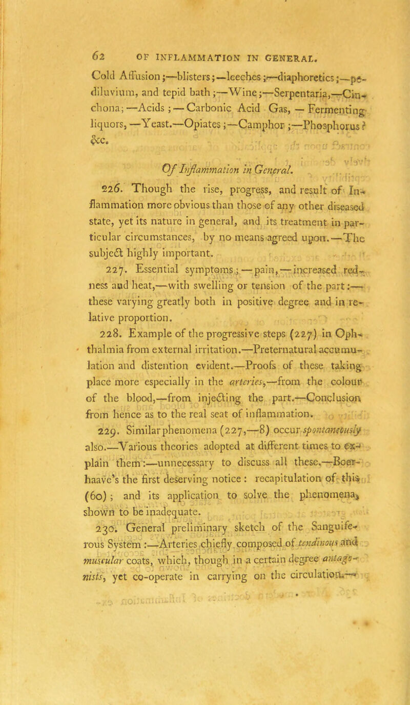 Cold AfFusion;—blisters;—leeches ;<—diaphoretics; pc- diluvium, and tepid bath ;—Wine;—Serpcntari?,—Cin- chona;—Acids ; — Carbonic Acid Gas, — Fermentin'*- liquors, —Yeast.—OpiatesCamphor ;—Phosphorus? • ai- vS'--’- Of hiflammaiion in General. . 225. Though the rise, progress, and result of In- flammation more obvious than those of any other diseased state, yet its nature in general, and its treatment in par- ticular circumstances, by no means agreed upon.—The subjedl highly important. 227. Essential symptoms;—pain, — increased red- ness aud heat,—with swelling or tension of the part:— these varying greatjy both in positive degree and in re- lative proportion. 228. Example of the progressive steps (227) in Oph- * thalmia from external irritation.—Preternatural accumu- lation and distention evident.—Proofs of these taking place more especially in the arteries^—from the colouu of the blood,—from injefting the part.—Conclusion from hence as to the real seat of inflammation. 229. Similarphenomena (227,—8) occur spontaneomly also.—^Various theories adopted at different times to ex-* plain them:—unnecessary to discuss all these,—Boer- haave*s the first deserving notice : recapitulation of^thi^u (60); and its application to solve the phenomena^ shown to be inadequate. * 230. General preliminary sketch of the Sanguife- rous System:—Arteries chi^efly. composed of tendinous and muscular coats, which, though in a certain degree anlags-r ■ r.v.'C'Ci' o ^ • 1 • nhisy yet co-operate in carrying on the circulatiooi—» Oi.