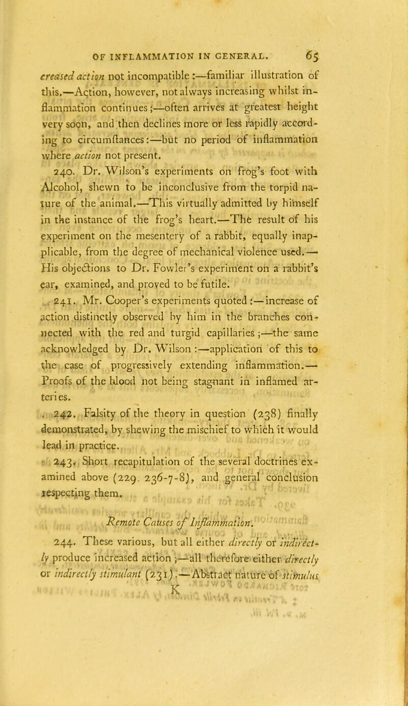 creased action not incompatible :—familiar Illustration of this.—Aqtion, however, not always increasing whilst in- flammation continuesoften arrives at greatest height very soon, and then declines more or less rapidly accord- ing to circumftancesbut no period of inflammation where action not present. 240. Dr. Wilson’s experiments on frog’s foot with Alcohol, shewn to be inconclusive from the torpid na- ture of the animal.—This virtually admitted by himself in the instance of the frog’s heart.—The result of his experiment on the mesentery of a rabbit, equally inap- plicable, from the degree of mechanical violence used.—■ His objediions to Dr. Fowler’s experiment on a rabbit’s car, examined, and proved to be futile. . 241. Mr. Cooper’s experiments quoted :—increase of action distinctly observed by him in the branches con- nected with the red and turgid capillaries ;—the same acknowledged by Dr. Wilson :—application of this to the case of progressively extending inflammation.— Proofs of the Wood not being stagnant in inflamed ar- teri es. . 242, Falsity of the theory in question (238) finally demonstrated, by shewing the mischief to which it would lead in practice., ' 243. Short recapitulation of the several doctrines ex- amined above (229. 236-7-8), and generaF conclusion xespectji.ng them. Remote Causes of Inflammation. 244. These various, but all either directly or indirect^ ly produce increased action all therefore either directly or indirectly stimulant (231) .—Abstract nature ofstimulus K '' ■