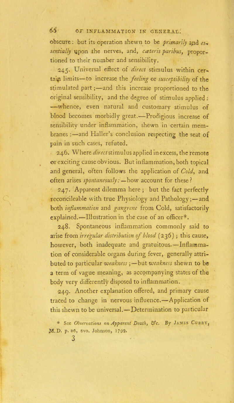 obscure; but its operation shewn to be primarily a;id es-t sentially ypon the nerves, and, cater is paribus, propor- tioned to their number and sensibility, 345. Universal effect of direct stimulus within cer- tain limits—to increase the feeling or susceptibility of the stimulated part;—and this increase proportioned to the original sensibility, and the degree of stimulus applied ; —whence, even natural and customary stimulus of blood becomes morbidly great.—Prodigious increase of sensibility under inflammation, shewn in certain mem- branes ;—and Haller’s conclusion respecting the seat of pain In such cases, refuted. 246. Where stimulus applied in excess, the remote or exciting cause obvious. But inflammation, both topical and general, often follows the application of Cold, and often arises spontaneously:—hovt account for these.? 247. Apparent dilemma here ; but the fact perfectly reconcileable with true Physiology and Pathology;—and both inflammation and gangrene from Cold, satisfactorily explained,—Illustration in the case of an offleer^. 248. Spontaneous inflammation commonly said to arise from irregular distribution of blood (236); this cause, however, both inadequate and gratuitous.—Inflamma- tion of considerable organs during fever, generally attri- buted to particular weakness ;—but weakness shewn to be a term of vague meaning, as accompanying states of the body very differently disposed to inflammation. 249. Another explanation offered, and primary cause traced to change in nervous influence.—Application of this shewn to be universal.—Determination to particular *■ See Observations on Apparent Death, &c. By James Curry, M.D. p. 60, 8vo. Johnson, 1792. 3