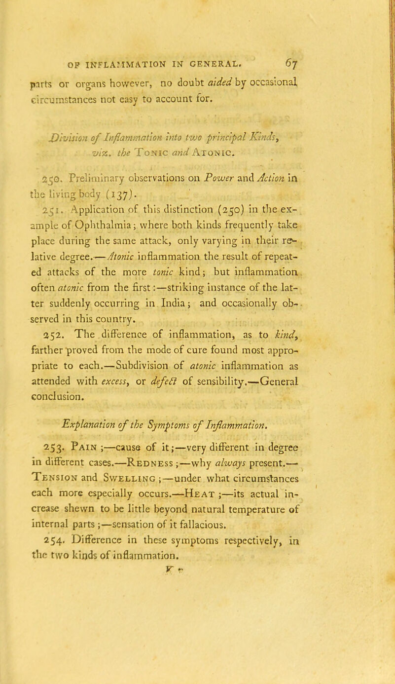 jnrts or organs however, no doubt aided by occasional circumstances not easy to account for. Division of Inflammation into tvjo principal Kinds., viz. the and hTotiic. 25Q. Preliminary observations on Power and Action in the living body (137). 251. Application of this distinction (250) in the ex- ample of Ophthalmia; where both kinds frequently take place during the same attack, only varying in their re>- lative degree.—Atonic inflammation the result of repeat- ed attacks of the more tonic kind; but inflammation often atonic from the first:—striking instance of the lat- ter suddenly occurring in India; and occasionally ob- served in this country. 252. The difference of inflammation, as to kind^ farther proved from the mode of cure found most appro- priate to each.—Subdivision of atonic inflammation as attended with excess^ or defc£i of sensibility.—General conclusion. Explanation of the Symptoms of Inflammation. 253. Pain ;—cause of it;—very different in degree in different cases.—Redness ;—why always present.— Tension and Swelling ;—under what circumstances each more especially occurs.—Heat ;—its actual in- crease shewn to be little beyond natural temperature of internal parts ;—sensation of it fallacious. 254. Difference in these symptoms respectively, in the two kinds of inflammation. V r