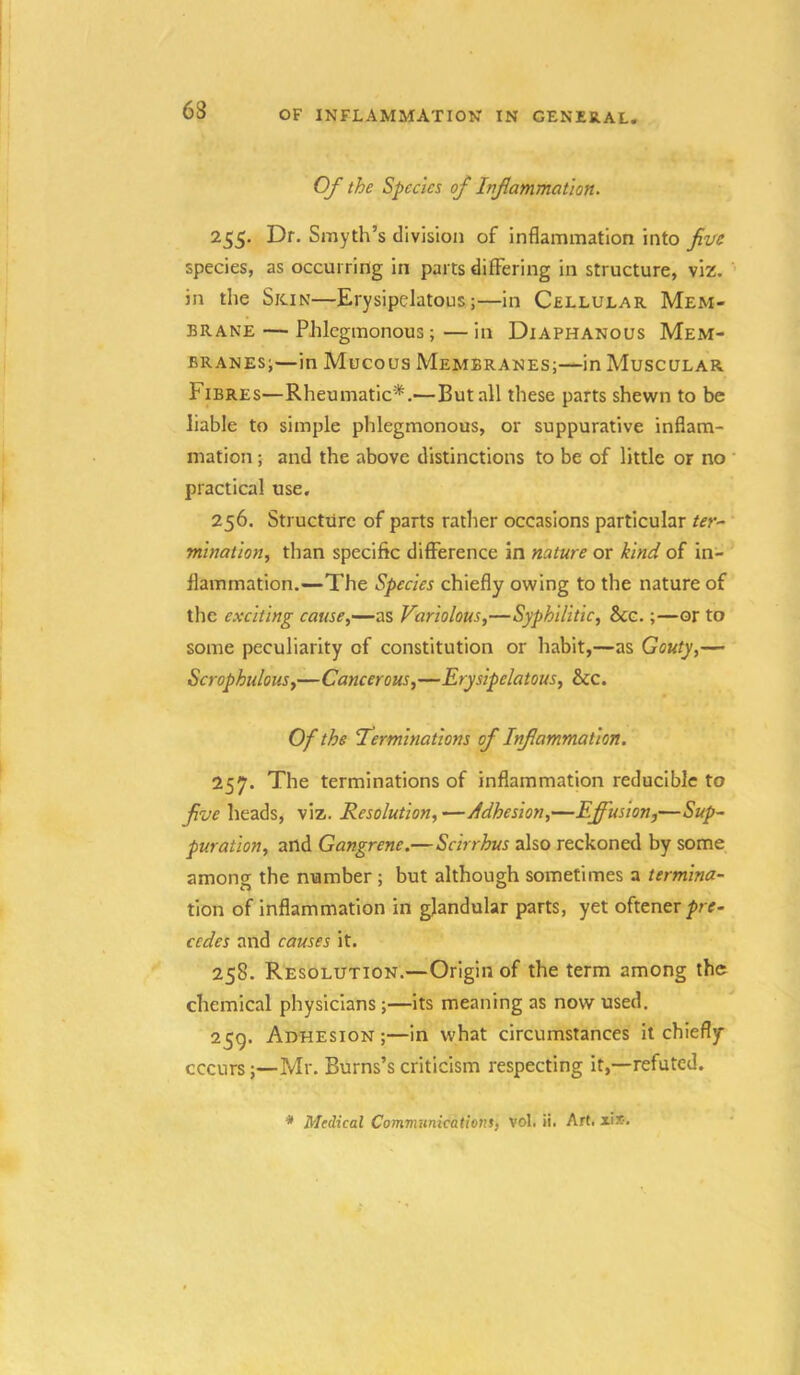 Of the Species of Inflammation. 255. Dr. Smyth’s division of inflammation into five species, as occurring in parts differing in structure, viz. in the Skin—Erysipelatous;—in Cellular Mem- brane — Phlegmonous; — in Diaphanous Mem- branes;—in Mucous Membranes;—in Muscular Fibres—Rheumatic*.—But all these parts shewn to be liable to simple phlegmonous, or suppurative inflam- mation ; and the above distinctions to be of little or no ' practical use, 256. Structure of parts rather occasions particular ter- mination., than specific difference in nature or kind of in- flammation.—The Species chiefly owing to the nature of the exciting cause^—as Variolous,—Syphilitic, Bcc.;—or to some peculiarity of constitution or habit,—as Gouty,— Scrophulous,—Cancerous,—Erysipelatous, See. Of the terminations of Inflammation. 257. The terminations of inflammation reducible to five heads, viz. Resolution, —Adhesion,—Effusion,—Sup- puration, and Gangrene.—Scirrhus also reckoned by some among the number ; but although sometimes a termina- tion of inflammation in glandular parts, yet oftener/rr- cedes and causes it. 258. Resolution.—Origin of the term among the chemical physicians;—its meaning as now used. 259. Adhesion ;—in what circumstances it chiefly cccurs;—Mr. Burns’s criticism respecting it,—refuted. * Medical Communicationt, vol. ii. Art. xix.