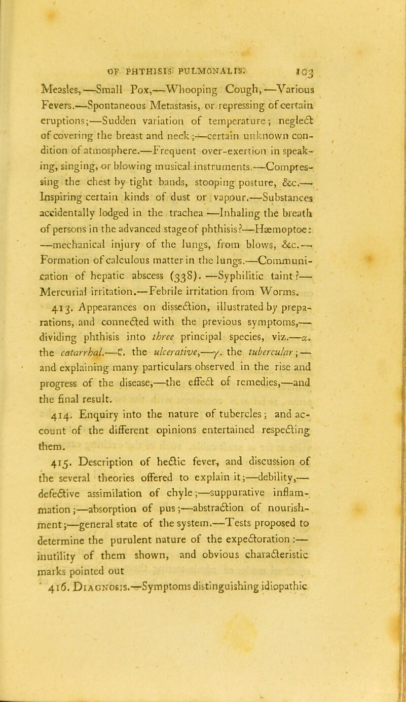 Measles,—Small Pox,—Whooping Cough,—Various Fevers.—Spontaneous Metastasis, or repressing of certain eruptions:—Sudden variation of temperature; negle6l of covering the breast and neck;—certain unknown con- dition of atmosphere.—Frequent over-exertion in speak- ing, singing, or blowing musical instruments.—Compres- sing the chest by tight bands, stooping posture, &c.— Inspiring certain kinds of dust or vapour.—Substances accidentally lodged in the trachea —Inhaling the breath of persons in the advanced stageof phthisis?—Hsemoptoe; —mechanical injury of the lungs, from blows, &cc.—. Formation of calculous matter in the lungs.—Communi- cation of hepatic abscess (338).—Syphilitic taint?— Mercurial irritation.— Febrile irritation from Worms. 413. Appearances on dissc6lion, illustrated by prepa- rations, and connedfed with the previous symptoms,— dividing phthisis into three principal species, viz.—a. the catarrhal.—f. the ulcerative,—y. the tubercular-,— and explaining many particulars observed in the rise and progress of the disease,—the effedl of remedies,—atrd the final result. 414. Enquiry into the nature of tubercles; and ac- count of the different opinions entertained respedting them. 415. Description of hedlic fever, and discussion of the several theories offered to explain it;—debility,— defedlive assimilation of chyle;—suppurative inflam- mation;—absorption of pus;—abstradlion of nourish- ment;—general state of the system.—Tests proposed to determine the purulent nature of the expedforation :— inutility of them shown, and obvious charadleristic marks pointed out ' 416. Diagnosis.—Symptoms distinguishing idiopathic