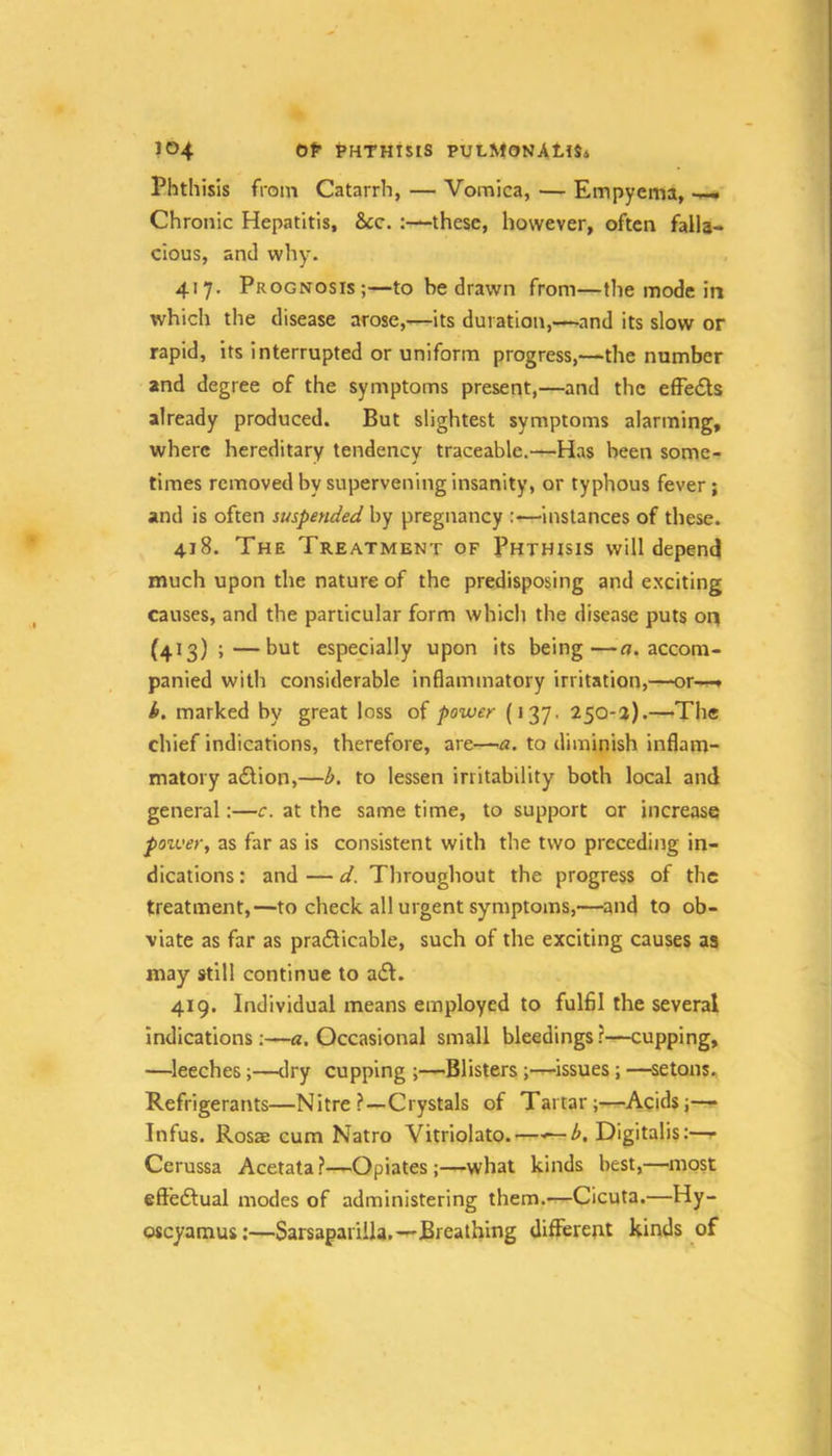 JC>4 0^ t’HTHiSiS PULMONAtlSi Phthisis from Catarrh, — Vomica, — Empyema, Chronic Hepatitis, &c. :—these, however, often falla- cious, ami why. 417. Prognosis;—to be drawn from—the mode in which the disease arose,—its duration,—and its slow or rapid, its interrupted or uniform progress,—the number and degree of the symptoms present,—and the efFedls already produced. But slightest symptoms alarming, where hereditary tendency traceable.-^Has been some- times removed by supervening insanity, or typhous fever; and is often suspended by pregnancy instances of these. 418. The Treatment of Phthisis will depend much upon the nature of the predisposing and exciting causes, and the particular form which the disease puts oq (413) ;—but especially upon its being—o. accom- panied with considerable Inflammatory irritation,—or—» k. marked by great loss of power (137. 250-a).—The chief indications, therefore, are—a. to diminish inflam- matory a£lion,—b, to lessen irritability both local and general:—c. at the same time, to support or increase poiver, as far as is consistent with the two preceding in- dications : and — d. Throughout the progress of the treatment,—to check all urgent symptoms,—and to ob- viate as far as praflicable, such of the exciting causes as may still continue to a£l. 419. Individual means employed to fulfll the several indications;—«, Occasional small bleedings?—cupping, —^leeches;—dry cupping Blisters ;-r-issues; —^setons. Refrigerants—Nitre ?—Crystals of Tartar;—Acids;— Infus. Rossb cum Natro Vitriolato. — ^. Digitalis:— Cerussa Acetata?—Opiates ;—what kinds best,—most eftedlual modes of administering them.—Cicuta.—Hy- oscyamus;—Sarsaparilla.—Breathing different kinds of