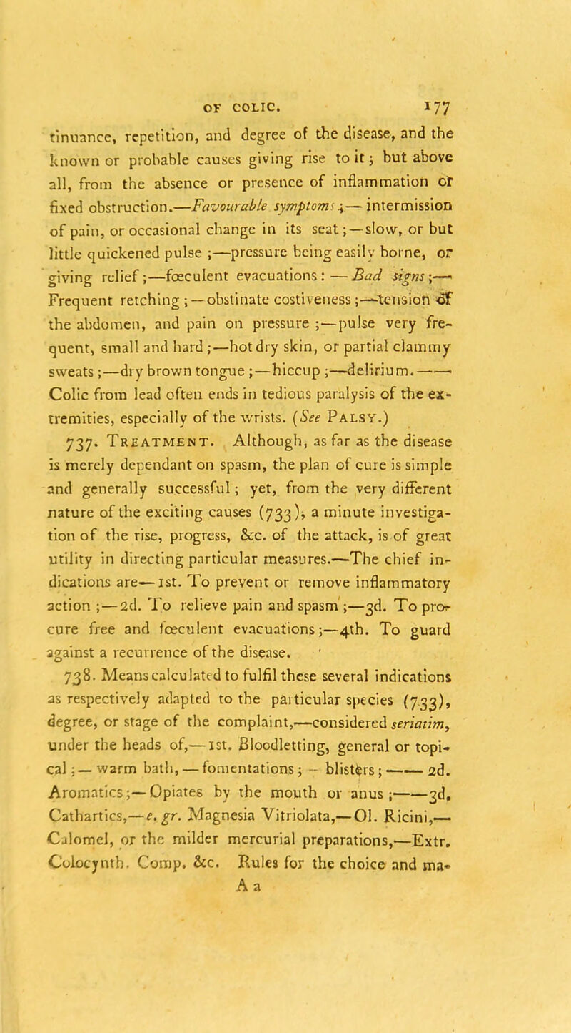 tinuance, repetition, and degree of the disease, and the known or probable causes giving rise to it; but above all, from the absence or presence of inflammation ot fixed obstruction.—Favourable symptoms\—intermission of pain, or occasional change in its seat; —slow, or but little quickened pulse ;—pressure being easily borne, or giving relief;—foeculent evacuations:—Bad signs \— Frequent retching ; —obstinate costiveness ;—-tcnsion ^ the abdomen, and pain on pressure ;—pulse very fre- quent, small and hard ;—hot dry skin, or partial clammy sweats ;—dry brown tongue ;—hiccup ;—delirium. Colic from lead often ends in tedious paralysis of the ex- tremities, especially of the wrists. [See Palsy.) 737. Treatment. Although, as far as the disease is merely dependant on spasm, the plan of cure is simple and generally successful; yet, from the very different nature of the exciting causes (733); a minute investiga- tion of the rise, progress, &c. of the attack, is of great utility in directing particular measures.—The chief in- dications are—ist. To prevent or remove inflammatory action ;—2d. To relieve pain and spasm’;—3d. To pro- cure free and Iceculent evacuations;—4th. To guard against a recurrence of the disease. 738. Means calculated to fulfil these several indications as respectively adapted to the particular species (733), degree, or stage of the complaint,—considered jmVrnOT, under the heads of,— 1st. Bloodletting, general or topi- cal ; — warm bath, — fomentations; - blisters; 2d. Aromatics;—Opiates by the mouth or anus; 3d, Cathartics,—e. gr. Magnesia Vitriolata,— 01. Ricini,— Calomel, or the milder mercurial preparations,'—Extr. Colocynth. Corap. &c. Rules for the choice and ma- A a