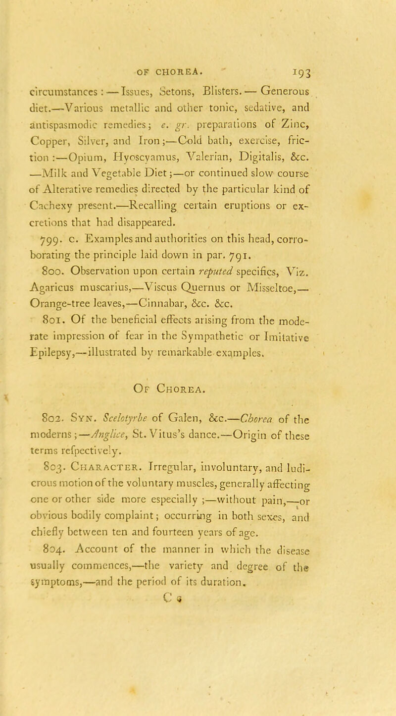 circumstances:—Issues, Setons, Blisters.— Generous diet.—Various metallic and other tonic, sedative, and antispasmodic remedies; c. gr. preparations of Zinc, Copper, Silver, and Iron;—Cold bath, exercise, fric- tion :—Opium, Hycscyamus, Valerian, Digitalis, &c. —Milk and Vegetable Diet;—or continued slow course of Alterative remedies directed by the particular kind of Cachexy present.—Recalling certain eruptions or ex- cretions that had disappeared. ^99. c. Examples and authorities on this head, corro- borating the principle laid down in par. 791. 800. Observation upon certain reputed specifics. Viz. Agaricus muscarius,—Viscus Quernus or Misseltoe, Orange-tree leaves,—Cinnabar, &c. &c. 801. Of the beneficial effects arising from the mode- rate impression of fear in the Sympathetic or Imitative Epilepsy,—illustrated by remarkable examples. Of Chorea. 802. Syn. Scelotyrhe of Galen, &c.—Chorea of the moderns;—Anglice, St. Vitus’s dance.—Origin of these terms refpectively. 803. Character. Irregular, involuntary, and ludi- crous motion of the voluntary muscles, generally affecting one or other side more especially ;—without pain, or obvious bodily complaint; occurring in both sexes, and chiefly between ten and fourteen years of age. 804. Account of the manner in which the disease usually commences,—the variety and degree of the symptoms,—and the period of its duration. C »