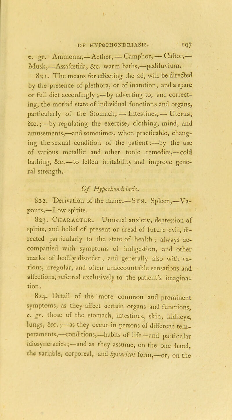 I OF hypochondriasis. ' 197 c. gr. Ammonia,—Aether, — Camphor, — Caftor,— Musk,—Assafoetida, &c. warm baths,—pediluvium. 821. The means for effecting the 2d, will be diredted by the presence of plethora, or of inanition, and a spare or full diet accordingly ;—by adverting to, and correct- ing, the morbid state of individual functions and organs, particularly of the Stomach, — Intestines, — Uterus, &c.;—by regulating the exercise, clothing, mind, and amusements,—and sometimes, when practicable, chang- ing the sexual condition of the patient:—by the use of various metallic and other tonic remedies,—cold bathing, &c.—to leflen irritability and improve gene- ral strength. Of Hypochondriasis. 822. Derivation of the name.—Syn. Spleen,—Va- pours,—Low spirits. 823. Character. Unusual anxiety, depression of spirits, and belief of present or dread of future evil, di- rected particularly to the state of health ; always ac- companied with symptoms of indigestion, and other marks of bodily disorder; and generally also witli va- rious, irregular, and often unaccountable sensations and affections, Teferred exclusively, to tlie patient’s imagina- tion. 824. Detail of the more common and prominent symptoms, as they affect certain organs and functions, e. gr. those of the stomach, intestines, skin, kidneys, lungs, &c.;—as they occur in persons of different tem- peraments,—conditions,—habits of life—and particular idiosyncracies;—and as they assume, on the one hand, the variable, corporeal, and hyslerkal form,—or, on the