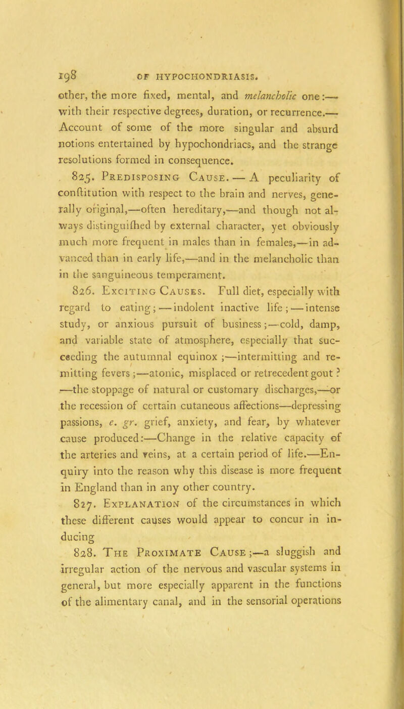 ig8 OF HYPOCHONDRIASIS. Other, the more fixed, mental, and melancholic one:—• with their respective degrees, duration, or recurrence.— Account of some of the more singular and absurd notions entertained by hypochondriacs, and the strange resolutions formed in consequence. 825. Predisposing Cause. — A peculiarity of conftitution with respect to the brain and nerves, gene- rally original,—often hereditary,—and though not al- ways distinguifhed by external character, yet obviously much more frequent in males than in females,—in ad- vanced than in early life,—and in the melancholic than in the sanguineous temperament. 826. Exciting Causes. Full diet, especially with regard to eating; — indolent inactive life; — intense study, or anxious pursuit of business;—cold, damp, and variable state of atmosphere, especially that suc- ceeding the autumnal equinox ;—intermitting and re- mitting fevers ;—atonic, misplaced or retrecedent gout ? —the stoppage of natural or customary discharges,—-or the recession of certain cutaneous affections—depressing passions, e. gr. grief, anxiety, and fear, by whatever cause produced:—Change in the relative capacity of the arteries and reins, at a certain period of life.—En- quiry into the reason why this disease is more frequent in England than in any other country. 827. Explanation of the circumstances in which these different causes would appear to concur in in- ducing 828. The Proximate Cause ;—a sluggish and irregular action of the nervous and vascular systems in general, but more especially apparent in the functions of the alimentary canal, and in the sensorial operations